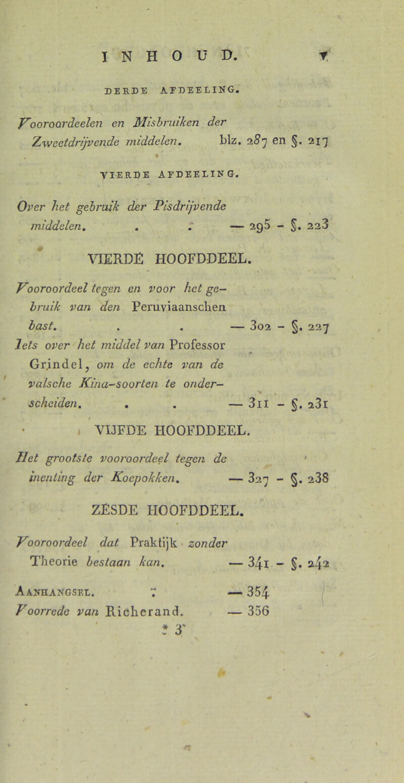 DEE.DE afdeeling. Vooroordeelen en Misbruiken der Zweetdrijvende middelen. blz. 2#7 en §. 217 VIERDE AFDEELÏNG. Over liet gebruik der Pisdrijvende middelen. . . — 2g5 - §. 223 VIERDE HOOFDDEEL. Vooroordeel tegen en voor het ge- bruik van den Peruviaanschen bast. . . — 3o2 - §, 227 Iets over het middel van Professor Gr in del, om de echte van de valsche Kina-soorten te onder- v t scheiden. . . — 3il - a3r VIJFDE HOOFDDEEL. Het grootste vooroordeel tegen de inenting der Koepokken. — 327 - §. 238 ZESDE HOOFDDEEL. Vooroordeel dat Praktijk zonder Theorie bestaan kan. — 34-1 - §• 2.42 Aanhangsel. 7 — 354 Voorrede van Richcrand. — 356 * 3' N