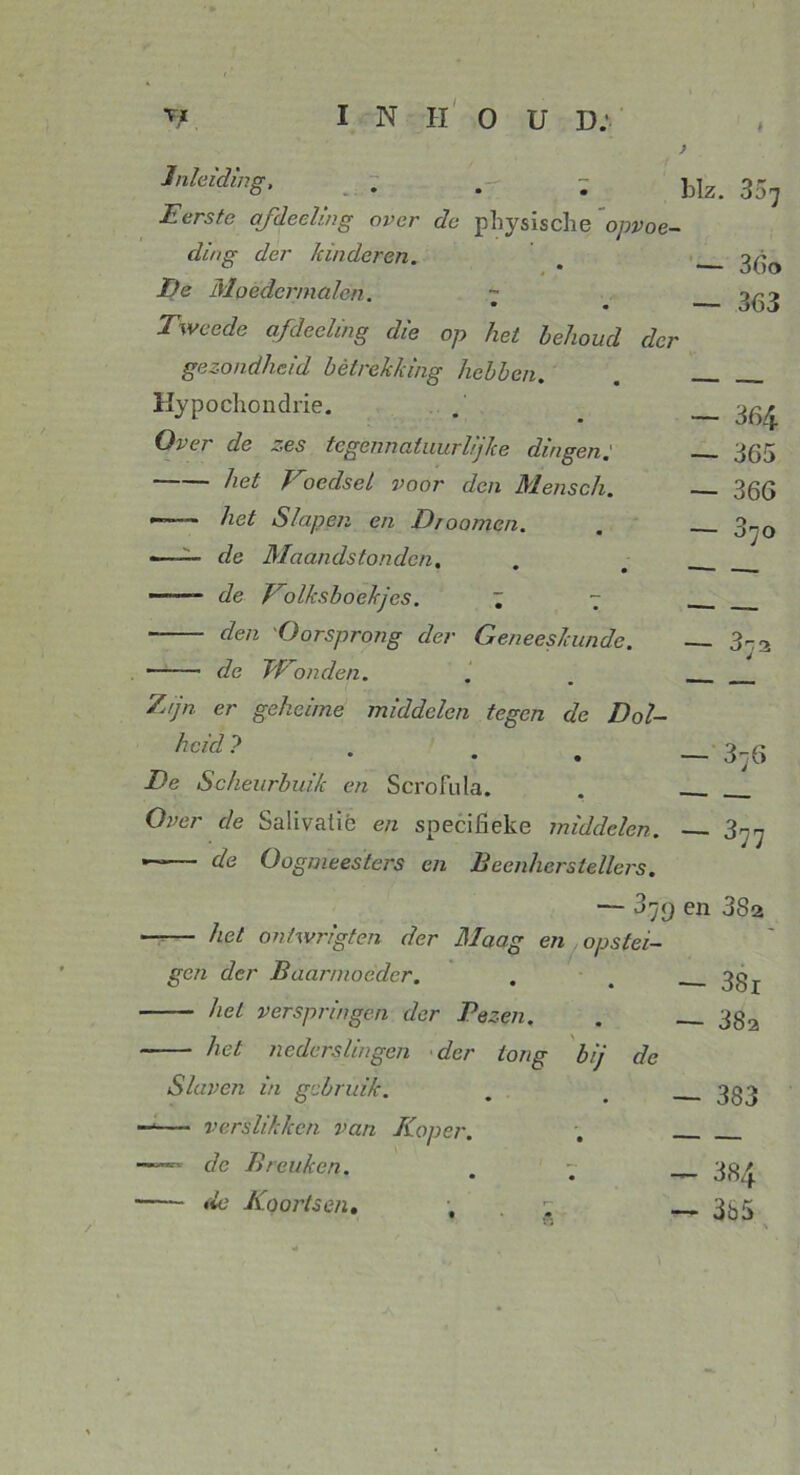 k ) Inleiding, Eerste afdeeling over de physische opvoe- ding der kinderen. De Moedcrmalcn. ~ Tweede afdeeling die op het hehoud der gezondheid betrekking hebben. blz. 337 — 36o — 363 Hypochondrie. Over de zes tcgenncitnurhjhe dingen het Voedsel voor den Mensch. •—— het Slapen en Droomen. «—— de Maandstonden. • • —~— de Volksboekjes. ~ - ~ den Oorsprong der Geneeskunde. de Wonden. Zijn er geheime middelen tegen de Dol- heid ? • • • De Scheurbuik en Scrofula. Over de Salivalié en specifieke middelen. — de Oogmeesters en Beenherstellers. — 364 — 365 — 366 3' — 377 — 37() en 3S2 het onhvrigten der Maag en opstei- gen der Baarmoeder. — 38r het verspringen der Bezen. — 38a ~ het nederslingen der tong bij de Slaven in gebruik. — 383 —— verslikken van Koper. — —de Breuken. — 384 de Koortsen, , •. — 3b5