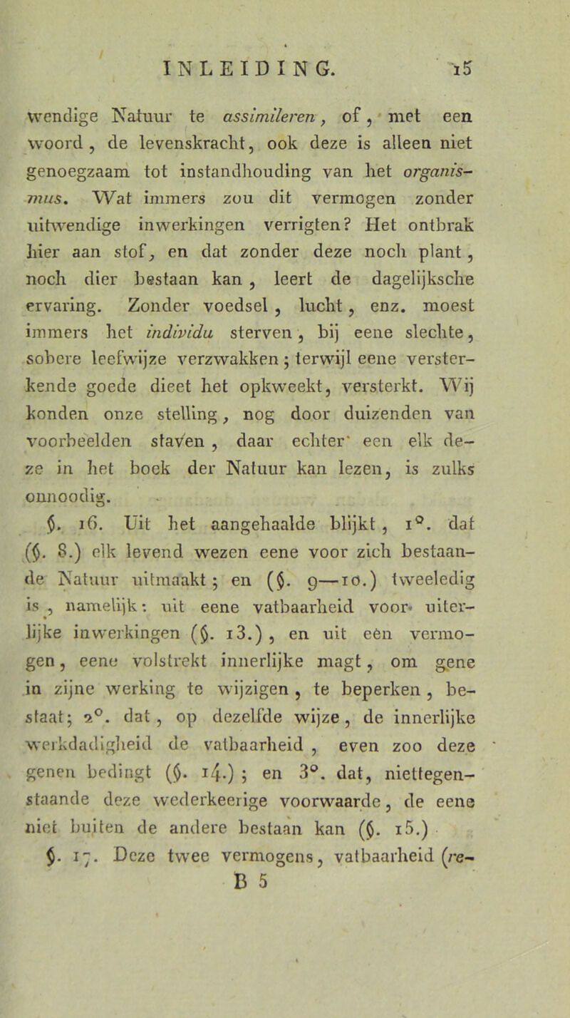 / INLEIDING. i5 wendige Natuur te assimileren, of, met een woord , de levenskracht, ook deze is alleen niet genoegzaam tot instandhouding van het organis- mus. Wat immers zou dit vermogen zonder uitwendige inwerkingen verrigten? Het ontbrak hier aan stof, en dat zonder deze noch plant, noch dier bestaan kan , leert de dagelijksche ervaring. Zonder voedsel , lucht, enz. moest immers het individu sterven, bij eene slechte, sobere leefwijze verzwakken ; terwijl eene verster- kende goede dieet het opkweekt, versterkt. Wij konden onze stelling, nog door duizenden van voorbeelden staven , daar echter' een elk de- ze in het boek der Natuur kan lezen, is zulks onnoodig. $. if>. Uit het aangehaalde blijkt , i°. dat ($. 8.) elk levend wezen eene voor zich bestaan- de Natuur uitmaakt; en ($. 9—iö.) tweeledig is , namelijk: uit eene vatbaarheid voor- uiter- * lijke inwerkingen (§. i3.) , en uit eên vermo- gen , eene volstrekt innerlijke magt, om gene in zijne werking te wijzigen , te beperken , be- staat; 2°. dat, op dezelfde wijze, de innerlijke werkdadigheid de vatbaarheid , even zoo deze genen bedingt (<$. i/j..) ; en 3°. dat, niettegen- staande deze wederkeerige voorwaarde, de eene niet buiten de andei'e bestaan kan ($. i5.) $. i. Deze twee vermogens, vatbaarheid (re- B 5