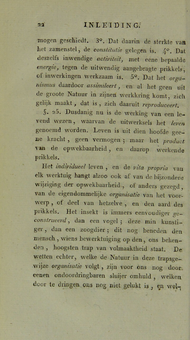 mogen geschiedt. 3°. Dat daarin de sterkte van liet zamenstel, de constitutie gelegen is. . Dat deszelfs inwendige activiteit, met eene bepaalde energie, tegen de uitwendig aangebragte prikkels, of inwerkingen werkzaam is. 5Ö. Dat liet oiga- /iismus daardoor assimileert, en al liet geen uit de groote Natuur in zijnen werkkring komt, zich gelijk maakt, dat is , zich daaruit reproduceert. §• 2J. Dusdanig nu is de werking van een le- vend wezen, waarvan de uitwerksels het leven genoemd worden. Leven is uit dien hoofde gee- ne kracht , geen vermogen ; maar het product van de opwekbaarheid, en daarop werkende prikkels. Het individueel leven , en de vita propria van elk werktuig hangt alzoo ook af van de bijzondere wijziging der opwekbaarheid , of anders gezegd , van de eigendommelijke organisatie van het voor- werp , of deel van hetzelve , en den aard des prikkels. Het insekt is immers eenvoudiger p-c- construeevd, dan een vogel ; deze min kunsti- ger , dan een zoogdier; dit nog beneden den mensch , wiens bewerktuiging op den, ons beken- den , hoogsten trap van volmaaktheid staat. De wetten echter, welke de Natuur in deze trapsge- wijze organisatie volgt , zijn voor ons nog door eenen ondoordringbaren sluijer omhuld , welken door te dringen ons nog niet gelukt is, en wel-