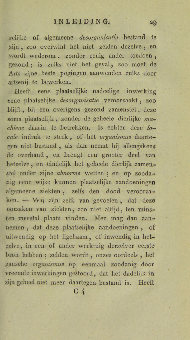 selijke of algemeene desorganisatie bestand te zijn , zoo overwint het niet zelden dezelve , en wordt wederom, zonder eenig ander toedoen , gezond ; is zulks niet het geval, zoo moet de Arts zijne beste pogingen aanwenden zulks door artsenij te bewerken. Heeft eene plaatselijké nadeelige inwerking eene plaatselijke desorganisatie veroorzaakt, zoo blijft, bij een overigens gezond zamenstel, deze soms plaatselijk , zonder de geheele dierlijke ma- chiene daarin te betrekken. Is echter deze lo- cale indruk te sterk, of het organismus daarte- gen niet bestand , als dan neemt hij allengskens de overhand , en brengt een grooter deel van hetzelve, en eindelijk het geheele dierlijk zamen- stel onder zijne abnorrne wetten ; en op zooda- nig eene wijze kunnen plaatselijke aandoeningen algemeene ziekten, zelfs den dood veroorza- ken. — Wij zijn zelfs van gevoelen , dat deze oorzaken van ziekten, zoo niet altijd, ten mins- ten meestal plaats vinden. Men mag dan aan- nemen , dat deze plaatselijke aandoeningen , of uitwendig op het ligchaam, of inwendig in het- zelve, in een of ander werktuig derzelver eerste bron hebben ; zelden wordt, onzes oordeels , het gansche organisrnus op eenmaal zoodanig door vreemde inwerkingen gestoord, dat het dadelijk in zijn geheel niet meer daartegen bestand is. Heeft c 4 i