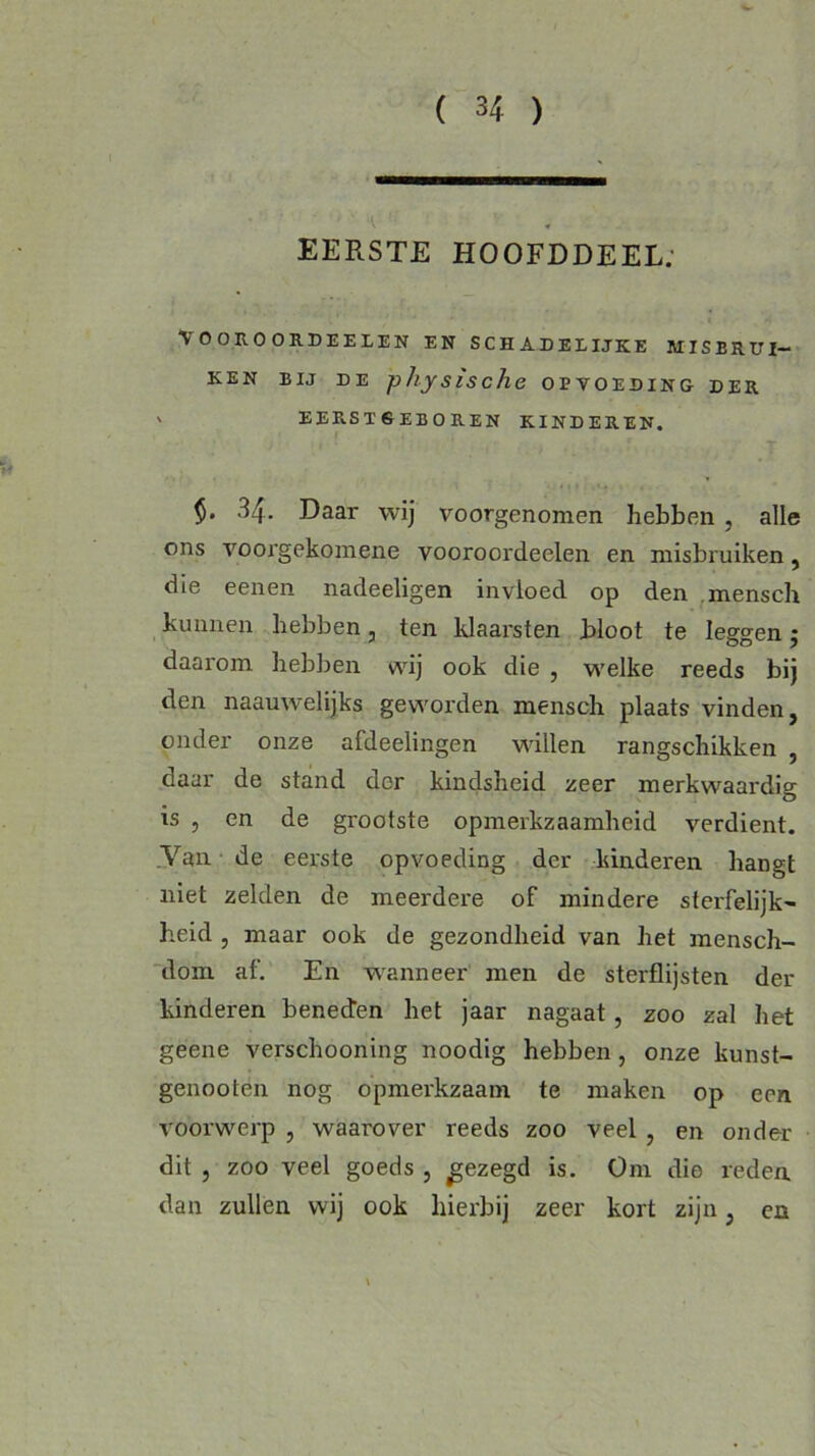 EERSTE HOOFDDEEL.' \ O ORO ORDEELEN EN SCHADELIJKE MISBRUI- KEN bij de physische opvoeding der v EER.ST6EB0REN KINDEREN. $• 34. Daar wij voorgenomen hebben , alle ons voorgekomene vooroordeelen en misbruiken, die eenen nadeeligen invloed op den mensch kunnen hebben, ten klaarsten bloot te leggen 5 daarom hebben wij ook die , welke reeds bij den naauwelijks geworden mensch plaats vinden, onder onze afdeelingen willen rangschikken , daar de stand der kindsheid zeer merkwaardig is , en de grootste opmerkzaamheid verdient. Van de eerste opvoeding der kinderen hangt niet zelden de meerdere of mindere sterfelijk- heid , maar ook de gezondheid van het mensch- dom af. En wanneer men de sterflijsten der kinderen beneden het jaar nagaat, zoo zal het geene verschooning noodig hebben , onze kunst- genootén nog opmerkzaam te maken op een voorwerp , waarover reeds zoo veel , en onder dit , zoo veel goeds , gezegd is. Om die reden, dan zullen wij ook hierbij zeer kort zijn, en