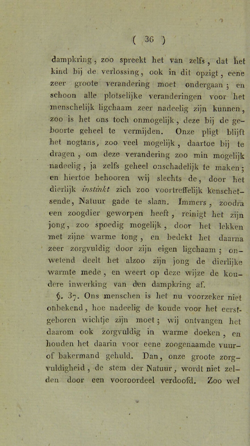 dampkring, zoo spreekt het van zelfs , dat het kind bij de verlossing, ook in dit opzigt , eene zeer groote verandering moet ondergaan ; en schoon alle plotselijke veranderingen voor het menschelijk ligchaam zeer nadeelig zijn kunnen, zoo is het ons toch onmogelijk , deze bij de ge- boorte geheel te vermijden. Onze pligt blijft het nogtaris, zoo veel mogelijk , daartoe bij te dragen , om. deze verandering zoo min mogelijk nadeelig , ja zelfs geheel onschadelijk te maken ; en hiertoe behooren wij slechts de, door het dierlijk instinkt zich zoo voortreffelijk kenschet- sende, Natuur gade te slaan. Immers, zoodra een zoogdier geworpen heeft , reinigt het zijn jong, zoo spoedig mogelijk, door het lekken met zijne warme tong , en bedekt het daarna zeer zorgvuldig door zijn eigen ligchaam ; on- wetend deelt het alzoo zijn jong de dierlijke warmte mede , en weert op deze wijze de kou- dere inwerking van den dampkring af. §. 37. Ons menschen is het nu voorzeker niet onbekend, hoe nadeelig de koude voor het eerst- geboren wichtje zijn moet ; wij ontvangen het daarom ook zorgvuldig in warme doeken , en houden het daarin voor eene zoogenaamde vuur- of bakermand gehuld. Dan, onze groote zorg- vuldigheid , de stem der Natuur, wordt niet zel- den door een vooroordeel verdoofd. Zoo wel
