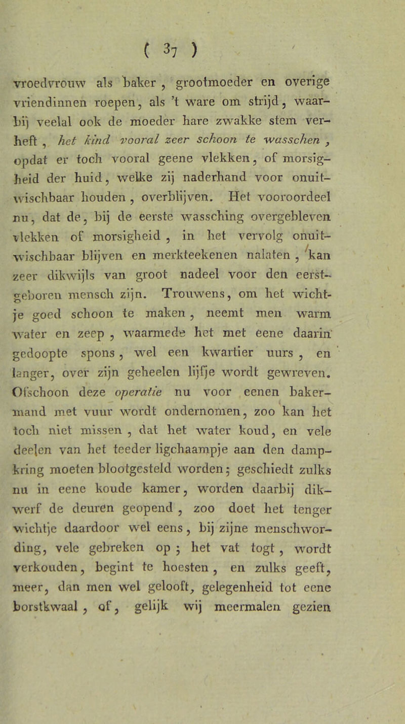 ( 3, ) vroedvrouw als balver , grootmoeder en overige vriendinnen roepen, als ’t ware om strijd, waar- bij veelal ook de moeder hare zwakke stem ver- heft , het kind vooral zeer schoon te wasschen , opdat er toch vooral geene vlekken, of morsig- heid der huid, welke zij naderhand voor onuit- wischbaar houden , overblijven. Het vooroordeel nu, dat de, bij de eerste wassching overgebleven vlekken of morsigheid , in het vervolg onuit- wischbaar blijven en merkteekenen nalaten , 'kan zeer dikwijls van groot nadeel voor den eerst- geboren mcnsch zijn. Trouwens, om het wicht- je goed schoon te maken , neemt men warm water en zeep , waarmede het met eene daarin gedoopte spons , wel een kwartier uurs , en langer, over zijn geheelen lijfje wordt gewreven. Ofschoon deze operatie nu voor eenen baker- mand met vuur wordt ondernomen, zoo kan het toch niet missen , dat het water koud, en vele deejen van het teeder ligchaampje aan den damp- kring moeten blootgesteld worden; geschiedt zulks nu in eene koude kamer, worden daarbij dik- werf de deuren geopend , zoo doet het tenger wichtje daardoor wel eens, bij zijne menschwor- ding, vele gebreken op ; het vat togt, wordt verkouden, begint te hoesten, en zulks geeft, meer, dan men wel gelooft, gelegenheid tot eene borstkwaal , of, gelijk wij meermalen gezien