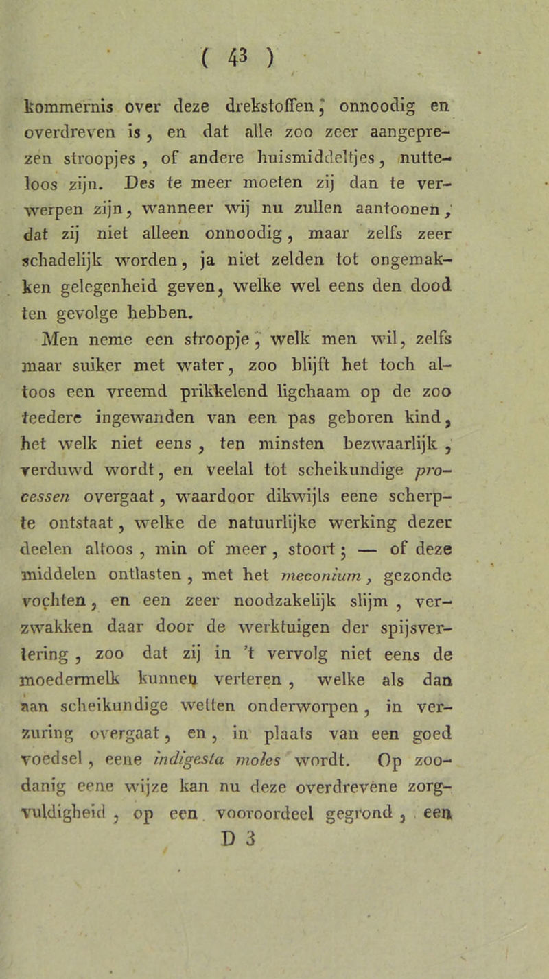 kommernis over deze drekstoffen j' onnoodig en. overdreven is, en dat alle zoo zeer aangepre- zen stroopjes , of andere huismiddeltjes, nutte- loos zijn. Des te meer moeten zij dan te ver- werpen zijn, wanneer wij nu zullen aantoonen, dat zij niet alleen onnoodig, maar zelfs zeer schadelijk worden, ja niet zelden tot ongemak- ken gelegenheid geven, welke wel eens den dood ten gevolge hebben. Men neme een stroopje, welk men wil, zelfs maar suiker met water, zoo blijft het toch al- toos een vreemd prikkelend ligchaam op de zoo teedere ingewanden van een pas geboren kind, het welk niet eens , ten minsten bezwaarlijk , verduwd wordt, en veelal tot scheikundige pro- cessen overgaat, waardoor dikwijls eene scherp- te ontstaat, welke de natuurlijke werking dezer deelen altoos , min of meer , stoort; — of deze middelen ontlasten , met het meconium , gezonde vochten, en een zeer noodzakelijk slijm , ver- zwakken daar door de werktuigen der spijsver- tering , zoo dat zij in ’t vervolg niet eens de moedermelk kunnen verteren , welke als dan aan scheikundige wetten onderworpen , in ver- zuring overgaat, en, in plaats van een goed voedsel , eene indigesLa mofos wordt. Op zoo- danig eene wijze kan nu deze overdrevéne zorg- vuldigheid , op een vooroordeel gegrond , een D 3