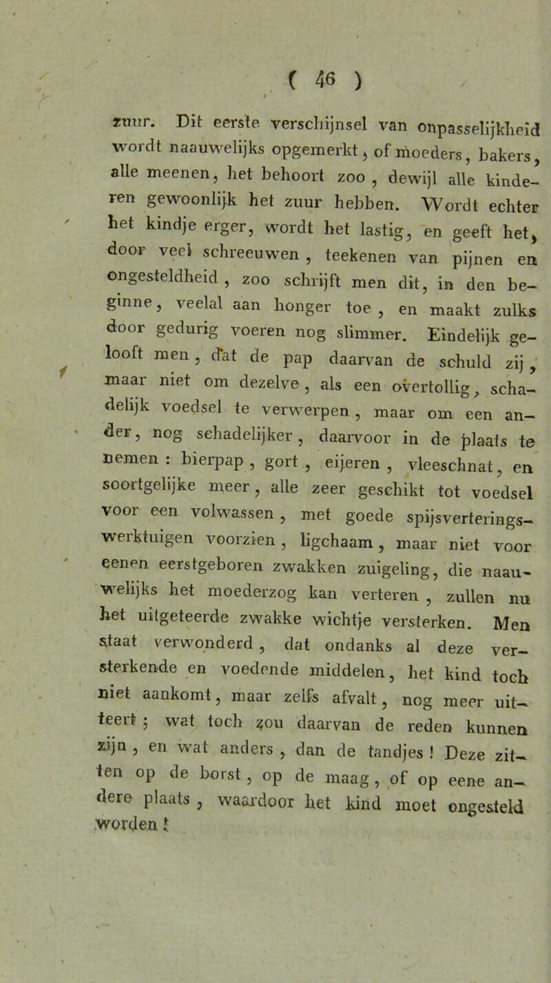 rmir. Dit eerste verschijnsel van onpasselijkheid wordt naauwelijks opgemerkt , of moeders, bakers, alle meenen, liet behoort zoo , dewijl alle kinde- ren gewoon lijk het zuur hebben. Wordt echter het kindje erger, wordt het lastig, en geeft het, door veel schreeuwen , teekenen van pijnen en ongesteldheid, zoo schrijft men dit, in den be- ginne , veelal aan honger toe , en maakt zulks door gedurig voeren nog slimmer. Eindelijk ge- looft men, Jat de pap daarvan de schuld zij, maar niet om dezelve, als een overtollig, scha- delijk voedsel te verwerpen , maar om een an- der , nog sehadelijker, daarvoor in de plaats te nemen : bierpap , gort , eijeren , vleeschnat, en soortgelijke meer, alle zeer geschikt tot voedsel voor een volwassen, met goede spijsverterings- werktuigen voorzien, ligchaam, maar niet voor eenpn eerstgeboren zwakken zuigeling, die naau- welijks het moederzog kan verteren , zullen nu het uilgeteerde zwakke wichtje versterken. Men staat verwonderd , dat ondanks al deze ver- sterkende en voedende middelen, het kind toch niet aankomt, maar zelfs afvalt, nog meer uit- teert ; wat toch $ou daarvan de reden kunnen zijn , en wat anders , dan de tandjes ! Deze zit- ten op de borst, op de maag, of op eene an- dere plaats , waardoor het kind moet ongesteld worden l