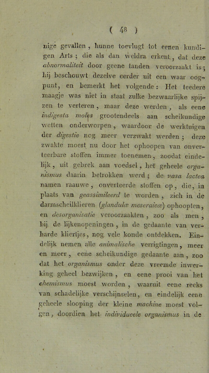 nige gevallen , hunne toevlugt lol eenen kundi- gen Arts ; die als dan weldra erkent , dat deze abnormaliteit door geene tanden veroorzaakt is 5 hij beschouwt dezelve eerder uit een waar oog- punt, en bemerkt het volgende : Het teederé maagje was niet in staat zulke bezwaarlijke spij- zen te verteren, maar deze werden, als eene indigesta molles grootendeels aan scheikundige wetten onderworpen, waardoor de werktuigen der digestie nog meer verzwakt werden ; deze zwakte moest nu door het ophoopen van onver- teerbare stoffen immer toenemen, zoodat einde- lijk , uit gebrek aan voedsel, het geheele orga- rusmiis daarin betrokken werd 5 de vasa lactea namen raauwe, onverteerde stoffen op, die, in plaats van geassimileerd te worden , zich in de darmscheilkheren (glandulce meseraicce) ophoopten, en desorganisatie veroorzaakten , zoo als men , bij de lijkenopeningen , in de gedaante van ver- harde kliertjes, nog vele konde ontdekken. Ein- delijk nemen alle animalische verrigtingen, meer en meer , eene scheikundige gedaante aan , zoo dat het organismus onder deze vreemde inwer- king geheel bezwijken , en eene prooi van het chemismus moest worden , waaruit eene reeks van schadelijke verschijnselen, en eindelijk eene geheele slooping der kleine machine moest vol- gen , doordien het individucele organismus in de