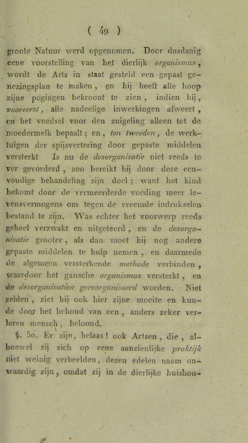 groote Natuur werd opgenomen. Door dusdanig eene voorstelling van het dierlijk organismus, wordt de Arts in staat gesteld een gepast ge- nezingsplan te maken, en hij heeft alle hoop zijne pogingen bekroont te zien , indien hij , vooreerst, alle nadeelige inwerkingen afweert , en het voedsel voor den zuigeling alleen tot de moedermelk bepaalt; en , ten tweeden, de werk- tuigen der spijsvertering door gepaste middelen versterkt Is nu de desorganisatie niet reeds te ver gevorderd , zoo bereikt hij door deze een- voudige behandeling zijn doel ; want het kind. bekomt door de vermeerderde voeding meer le- ven svermogens om tegen de vreemde indrukselen bestand te zijn. Was echter het voorwerp reeds geheel verzwakt en uitgeteerd y en de desorga- nisatie grooter, als dan moet hij nog andere gepaste middelen te hulp nemen , en daarmede de algemeen versterkende methode verbinden , waardoor het gansche organismus versterkt, en de desorganisatien gereorganiseerd worden. Niet zelden , ziet hij ook hier zijne moeite en kun- de door- het behoud van een , anders zeker ver- loren mensch , beloond. . \ oo. Er zijn, helaas! ook Artsen, die, al- hoewel zij zich op eene aanzienlijke praktijk niet weinig verbeelden, dezen edelen naam on- waardig zijn, omdat zij in de dierlijke huishou- /