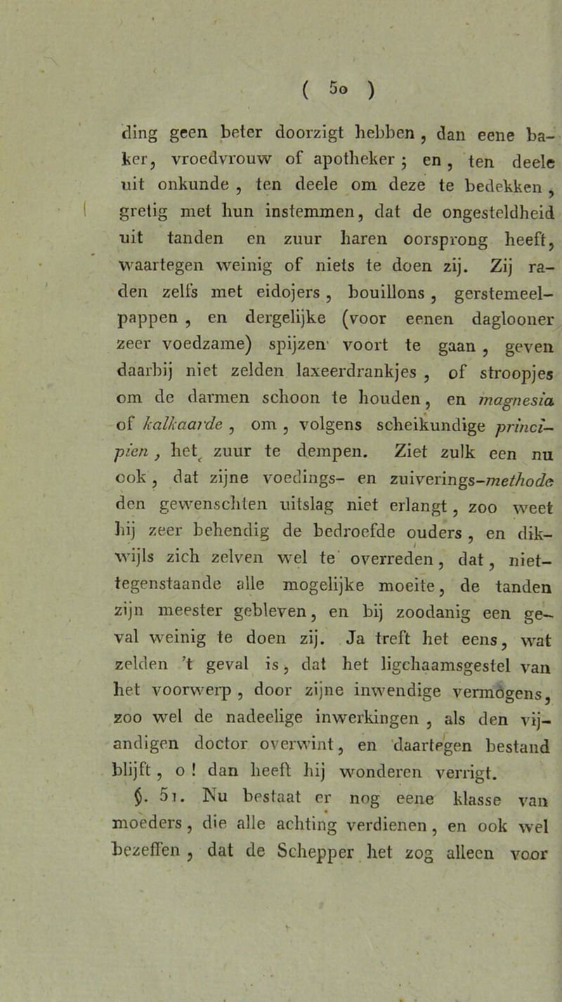 ding geen beter doorzigt hebben , dan eene ba- ker, vroedvrouw of apotheker; en , ten deele uit onkunde , ten deele om deze te bedekken , gretig met hun instemmen, dat de ongesteldheid uit tanden en zuur haren oorsprong heeft, waartegen weinig of niets te doen zij. Zij ra- den zelfs met eidojers , bouillons , gerstemeel- pappen , en dergelijke (voor eenen daglooner zeer voedzame) spijzen voort te gaan , geven daarbij niet zelden laxeerdrankjes , of stroopjes om de darmen schoon te houden, en magnesia of kalkaarde , om , volgens scheikundige princi- pien, het^ zuur te dempen. Ziet zulk een nu ook, dat zijne voedings- en zuiverings-met/iode den gewenschten uitslag niet erlangt, zoo weet hij zeer behendig de bedroefde ouders en dik- wijls zich zelven wel te overreden, dat, niet- tegenstaande alle mogelijke moeite, de tanden zijn meester gebleven, en bij zoodanig een ge- val weinig te doen zij. Ja treft het eens, wat zelden ’t geval is, dat het ligchaamsgestel van het voorwerp , door zijne inwendige vermogens, zoo wel de nadeelige inwerkingen , als den vij- andigen doctor overwint, en daartegen bestand blijft, o ! dan heeft hij wonderen verrigt. $• 5i. Nu bestaat er nog eene klasse van moeders, die alle achting verdienen, en ook wel bezeflen , dat de Schepper het zog alleen voor