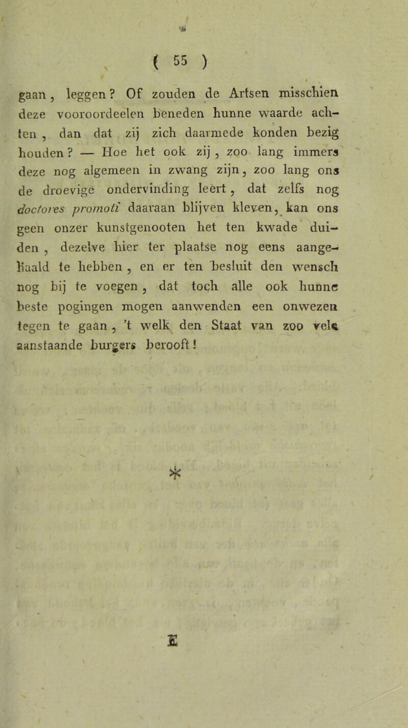 gaan, leggen ? Of zouden de Artsen misschien deze voorooi'deelen beneden hunne waarde ach- ten , dan dat zij zich daarmede konden bezig houden ? — Hoe liet ook zij , zoo lang immers deze nog algemeen in zwang zijn, zoo lang ons de droevige ondervinding leert , dat zelfs nog doctores promoti daai'aan blijven kleven, kan ons geen onzer kunstgenooten het ten kwade dui- den , dezelve hier ter plaatse nog eens aange- h'aald te hebben , en er ten besluit den wensch nog bij te voegen, dat toch alle ook hunne beste pogingen mogen aanwenden een onwezen tegen te gaan , ’t welk den Staat van zoo vele aanstaande burgers berooft!