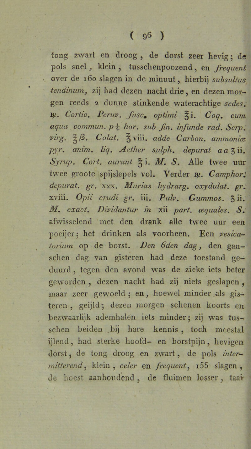 long zwart en droog , de dorst zeer hevig; de pols snel , klein , tusschenpoozend, en frequent over de 160 slagen in de minuut, hierbij subsultus tendinum, zij had dezen nacht drie, en dezen mor- gen reeds 2 dunne stinkende waterachtige sedes. Cortic. Peruv. fusc# optimi gi. Coq. cuni aqua commun. p\ hor. sub fin. infunde rad. Serp. virg. g (3. Colat. §viii. adde Carbon, ammoniet pyr. anim. liq. Aether sulph. depurat a a 3 ii. Syrup. Cort. aurant § i. M. S. Alle twee uur twee groote spijslepels vol. Verder Camphor; depw'at. gr. xxx. Murias hydrarg. oxydulat. gr. xviii. O pil crudi gr. iii. Pulv. Gunimos. 3 ü. M. exact. Dividantur in xii part. cequales. S. afwisselend met den drank alle twee uur een poeijer; het drinken als voorheen. Een vesica- torium op de borst. Den 6den dag, den gan- schen dag van gisteren had deze toestand ge- duurd , tegen den avond was de zieke iets beter geworden , dezen nacht had zij niets geslapen, maar zeer gewoeld 5 en, hoewel minder als gis- teren, geijld ; dezen morgen schenen koorts en bezwaarlijk ademhalen iets minder; zij was tus- schen beiden bij hare kennis , toch meestal ijlend, had sterke hoofd- en borstpijn, hevigen dorst, de tong droog en zwart, de pols inter- mitterend, klein , ccler en frequent, 155 slagen , dc hoest aanhoudend, de fluimen losser, taai'