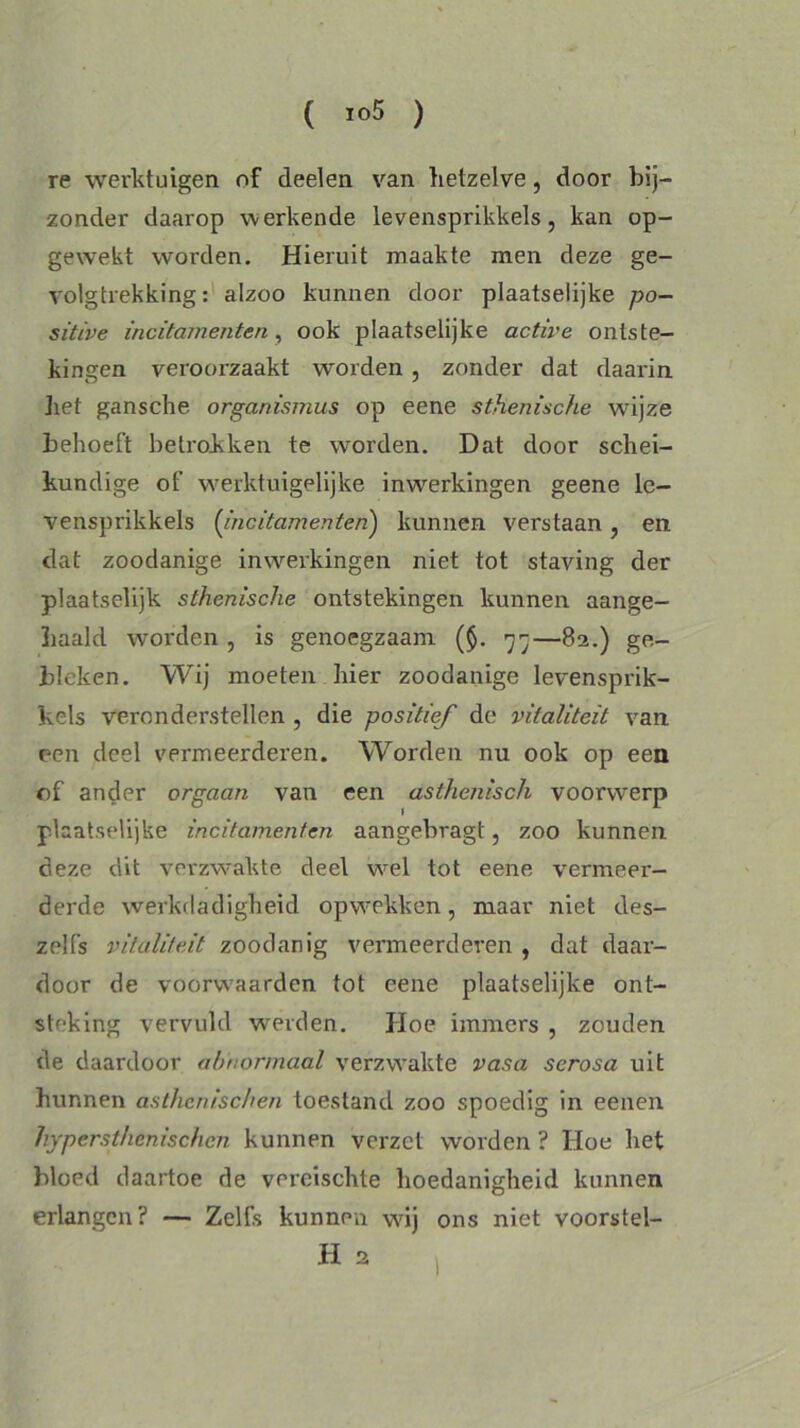 re werktuigen of deelen van hetzelve, door bij- zonder daarop werkende levensprikkels, kan op- gewekt worden. Hieruit maakte men deze ge- volgtrekking: alzoo kunnen door plaatselijke po- sitive incitamenten , ook plaatselijke active ontste- kingen veroorzaakt worden , zonder dat daarin liet gansche organisnius op eene sthenische wijze behoeft betrokken te worden. Dat door schei- kundige of werktuigelijke inwerkingen geene le- vensprikkels (incitamenten) kunnen verstaan , en dat zoodanige inwerkingen niet tot staving der plaatselijk sthenische ontstekingen kunnen aange- Laald worden , is genoegzaam ($. 77—82.) ge- bleken. Wij moeten hier zoodanige levensprik- kels veronderstellen , die positief de vitaliteit van een deel vermeerderen. Worden nu ook op een of ander orgaan van een asthenisch voorwerp plaat.selijke incitamenten aangebragt, zoo kunnen deze dit verzwakte deel wel tot eene vermeer- derde werkdadigheid opwekken, maar niet des- zelfs vitaliteit zoodanig vermeerderen , dat daar- door de voorwaarden tot eene plaatselijke ont- steking vervuld weiden. Hoe immers , zouden de daardoor abnormaal verzwakte vasa serosa uit hunnen asthcnischen toestand zoo spoedig in eenen hypersthcnischcn kunnen verzet worden ? Hoe liet bloed daartoe de vercischte hoedanigheid kunnen erlangen? — Zelfs kunnen wij ons niet voorstel- H, ,