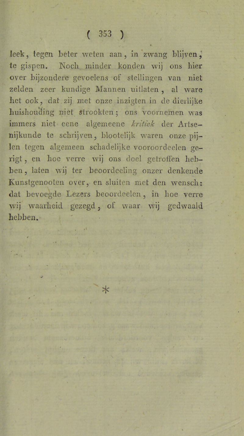 leek, tegen beter weten aan, in zwang blijven, te gispen. Noch minder konden wij ons hier over bijzondere gevoelens of stellingen van niet zelden zeer kundige Mannen uitlaten , al ware het ook, dat zij met onze inzigten in de dieilijke huishouding niet strookten; ons voornemen was immers niet eene algemeene kritiek der Artse- nijkunde te schrijven, blootelijk waren onze pij- len tegen algemeen schadelijke vooroordeelen ge- rigt, en hoe verre wij ons doel getroffen heb- ben , laten wij ter beoordeeling onzer denkende Kunstgenootcn over, en sluiten met den wenscli: dat bevoegde Lezers beoordeelen, in hoe verre wij waarheid gezegd, of waar wij gedwaald hebben. *