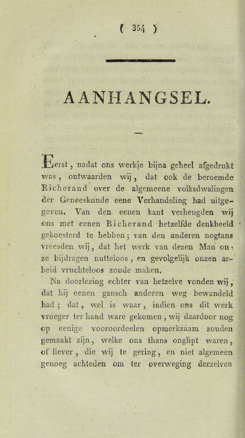 AANHANGSEL. JB/erst, nadat ons werkje bijna geheel afgedrukt was, ontwaarden wij, dat ook de beroemde Rick er and over de algemeene volksdwalingen der Geneeskunde eene Verhandeling had uitge- geven. Van den eenen kant verheugden wij ons met eenen Richerand hetzelfde denkbeeld * gekoesterd te hebben j van den anderen nogtans vreesden wij, dat het werk van dezen Man on 1 ze bijdragen nutteloos , en gevolgelijk onzen ar- beid vruchteloos zoude maken. Na doorlezing echter van hetzelve vonden wij, dat hij cenen ganscli anderen weg bewandeld had ; dat, wel is waar, indien ons dit werk vroeger ter hand ware gekomen , wij daardoor nog op eenige vooroordeelen opmerkzaam zouden gemaakt zijn, welke ons thans onglipt waren, of liever , die wij te gering, en niet algemeen genoeg achteden om ter overweging derzelven