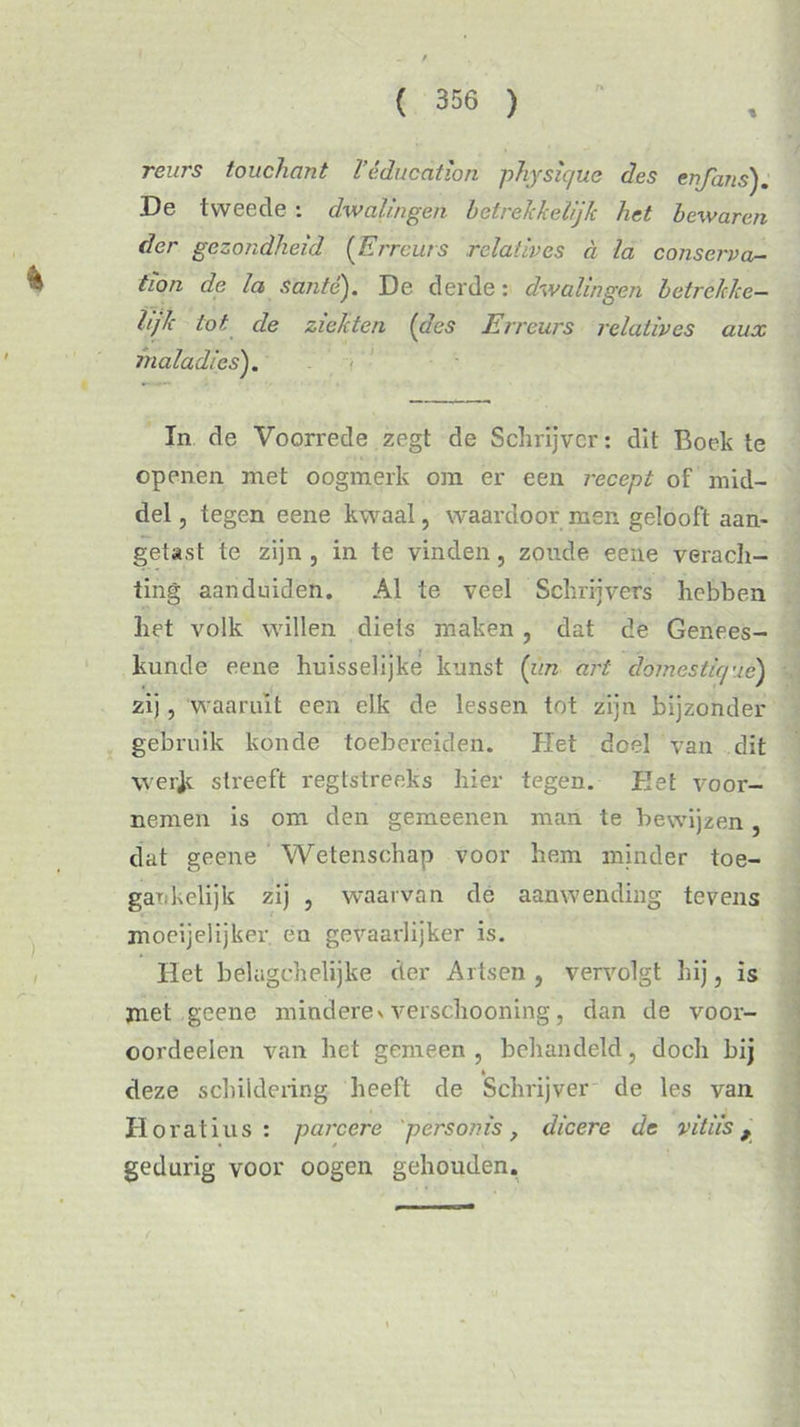 reurs touchant V é du c at ion physic/ue des enjans). De tweede : dwalingen betrekkelijTc het bewaren der gezondheid (Erreurs relatives a la conserva- tion de la santé). De derde: dwalingen betrekke- lijk tot de ziekten (des Erreurs relatives aux maladics). In de Voorrede zegt de Schrijver: dit Boek te openen met oogmerk om er een recept of mid- del , tegen eene kwaal, waardoor men gelooft aan- getast te zijn, in te vinden, zoude eene verach- ting aanduiden. Al te veel Schrijvers hebben het volk willen diets maken , dat de Genees- kunde eene huisselijke kunst (v.n art domestique) zij, waaruit een elk de lessen tot zijn bijzonder gebruik konde toebereiden. Het doel van dit \ver]c streeft regtstreeks hier tegen. Het voor- nemen is om den gemeenen man te bewijzen, dat geene Wetenschap voor hem minder toe- gankelijk zij , waarvan de aanwending tevens moeijelijker en gevaarlijker is. Het belugchelijke der Artsen , vervolgt hij, is met geene mindere> verschooning, dan de voor- oordeelen van het gemeen , behandeld, doch bij deze schildering heeft de Schrijver de les van Horatius : parcere perso?ns, dicere de vitiis, gedurig voor oogen gehouden.