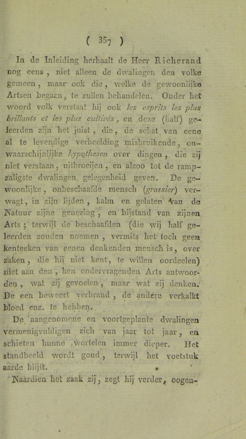 ( 35, ) In de Inleiding herhaalt de Heer Richerand nog eens , niet alleen de dwalingen, den volke gemeen, maar ook die, welke de gewoonlijke Artsen begaan , te zullen behandelen. Onder het woord volk verstaat hij ook les esprits les plus brillants et les plus cultivês f en deze (half) ge- leerden zijn het juist , die, de schat van eene al te levendige verbeelding misbruikende, on- waarschijnlijke hypothesen over dingen , die zij niet verstaan. uübroeijen , en alzoo tot de ramp- zaligste dwalingen, gelegenheid geven. De ge- woonlijke , onbeschaafde mensch {grossier-) ver- wagt, in zijn lijden, kalm en gelaten’ \ran de Natuur zijne genezing , en bijstand van zijnen Arts 5 terwijl de beschaafden (die wij half ge- leerden zouden noemen , vermits het toch geen kenteeken van eenen denkenden mensch is, over zaken, die hij niet kent, te willen oordeelen) niet aan een , hen ondervragenden Arts antwoor- den , wat zij gevoelen, maar wat zij denken.' De een beweert 'verbrand , de andere verkalkt bloed enz. te hebben. De ’aangenomene en voortgeplante dwalingen vermenigvuldigen zich van jaar tot jaar, en schieten hunne .wortelen immer dieper. Het standbeeld wordt goud , terwijl liet voetstuk aarde blijft. • Naardien het zaak zij, zegt hij verder, oogen-