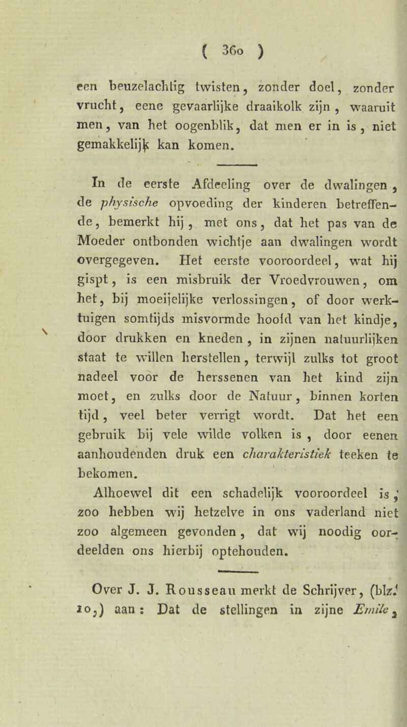 een beuzelachtig twisten, zonder doel, zonder vrucht, eene gevaarlijke draaikolk zijn , waaruit men, van het oogenblik, dat men er in is, niet gemakkelij^ kan komen. In de eerste Afdeeling over de dwalingen , de physische opvoeding der kinderen betreffen- de , bemerkt hij , met ons, dat het pas van de Moeder ontbonden wichtje aan dwalingen wordt overgegeven. Het eerste vooroordeel, wat hij gispt, is een misbruik der Vroedvrouwen, om het, bij moeijelijke verlossingen, of door werk- tuigen somtijds misvormde hootd van het kindje, door drukken en kneden , in zijnen natuurlijken staat te willen herstellen, terwijl zulks tot groot nadeel voor de herssenen van het kind zijn moet, en zulks door de Natuur, binnen korten tijd, veel beter verrigt wordt. Dat het een gebruik bij vele wilde volken is , door eenen aanhoudenden druk een charakteristiek teeken te bekomen. Alhoewel dit een schadelijk vooroordeel is zoo hebben wij hetzelve in ons vaderland niet zoo algemeen gevonden, dat wij noodig oor- deelden ons hierbij optehouden. Over J. J. Rousseau merkt de Schrijver, (blzJ IQ,) aan: Dat de stellingen in zijne Emila}