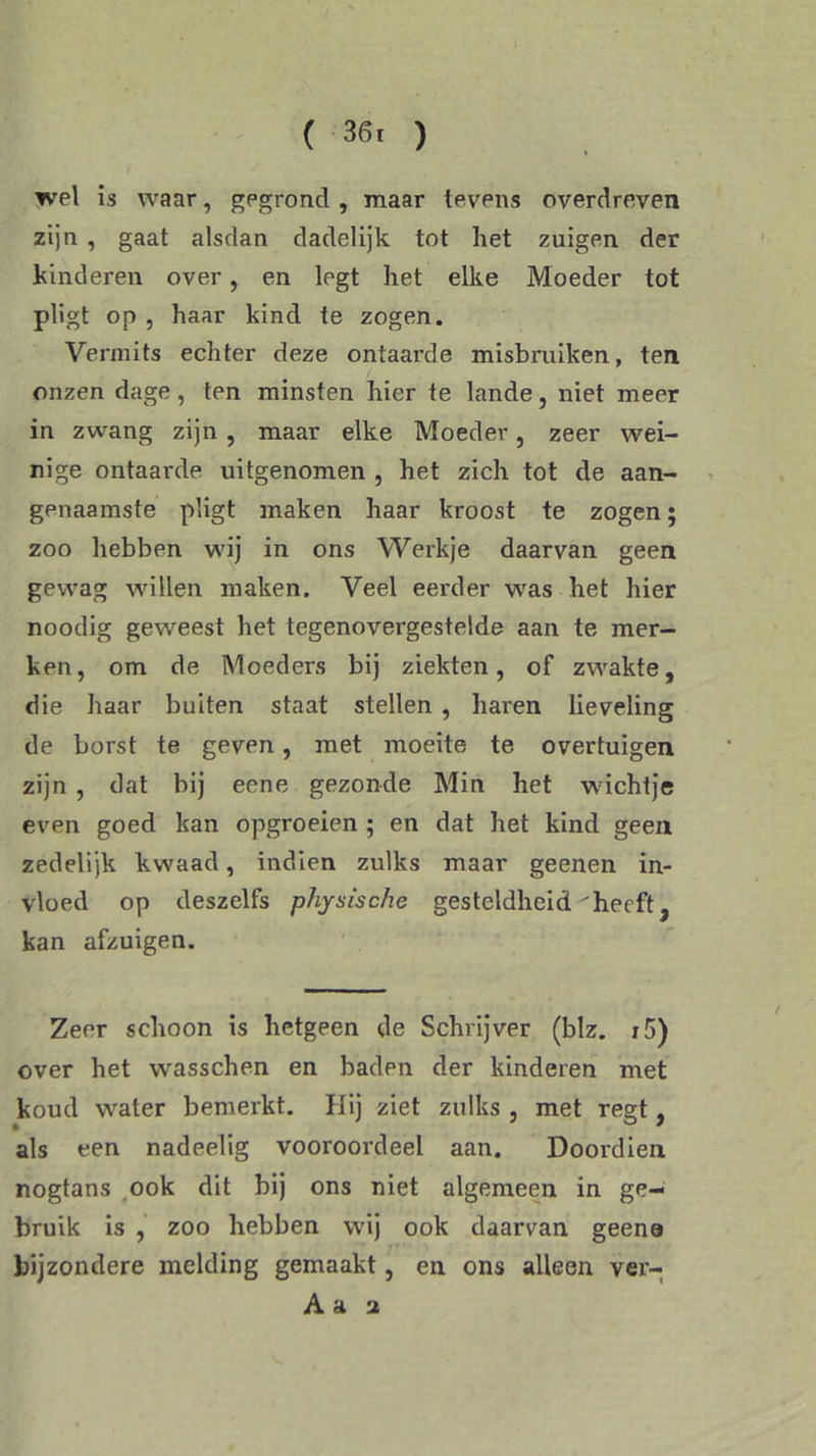 ( 36. ) wel is waar, gegrond , maar tevens overdreven zijn , gaat alsdan dadelijk tot liet zuigen der kinderen over, en legt het elke Moeder tot pligt op , haar kind te zogen. Vermits echter deze ontaarde misbruiken, ten onzen dage, ten minsten hier te lande, niet meer in zwang zijn , maar elke Moeder, zeer wei- nige ontaarde uitgenomen , het zich tot de aan- genaamste pligt maken haar kroost te zogen; zoo hebben wij in ons Werkje daarvan geen gewag wallen maken. Veel eerder wras het hier noodig geweest het tegenovergestelde aan te mer- ken, om de Moeders bij ziekten, of zw^akte, die haar buiten staat stellen , haren lieveling de borst te geven, met moeite te overtuigen zijn , dat bij eene gezonde Min het w ichtje even goed kan opgroeien ; en dat het kind geen zedelijk kwaad, indien zulks maar geenen in- vloed op deszelfs physische gesteldheid'heeft , kan afzuigen. Zeer schoon is hetgeen de Schrijver (blz. i5) over het wrasschen en baden der kinderen met koud wrater bemerkt. Hij ziet zulks , met regt, als een nadeelig vooroordeel aan. Doordien nogtans ook dit bij ons niet algemeen in ge- bruik is , zoo hebben wij ook daarvan geene bijzondere melding gemaakt, en ons alleen ver- A a a