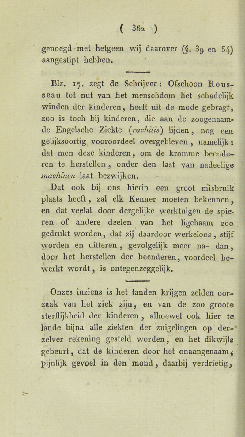 genoegd met hetgeen wij daarover ($. en 54) aangestipt hebben. I Blz. 17. zegt de Schrijver: Ofschoon Rous- seau tot nut van het menschdom het schadelijk winden der kinderen, heeft uit de mode gebragt, zoo is toch bij kinderen, die aan de zoogenaam- de Engelsche Ziekte (rachitis) lijden, nog een gelijksoortig vooroordeel overgebleven , namelijk : dat men deze kinderen, om de kromme beende- ren te herstellen , onder den last van nadeelige machinen laat bezwijken. Dat ook bij ons hierin een groot misbruik plaats heeft, zal elk Kenner moeten bekennen, en dat veelal door dergelijke werktuigen de spie- ren of andere deelen van het ligchaam zoo gedrukt worden, dat zij daardoor werkeloos, stijf worden en uitteren , gevolgelijk meer na- dan, door het herstellen der beenderen, voordeel be- werkt wordt, is ontegenzeggelijk. Onzes inziens is het tanden krijgen zelden oor- zaak van het ziek zijn, en van de zoo groote sterflijkheid der kinderen , alhoewel ook hier te lande bijna alle ziekten der zuigelingen op der-* zelver rekening gesteld worden, en het dikwijls gebeurt, dat de kinderen door het onaangenaam^ pijnlijk gevoel in den mond, daarbij verdrietig.