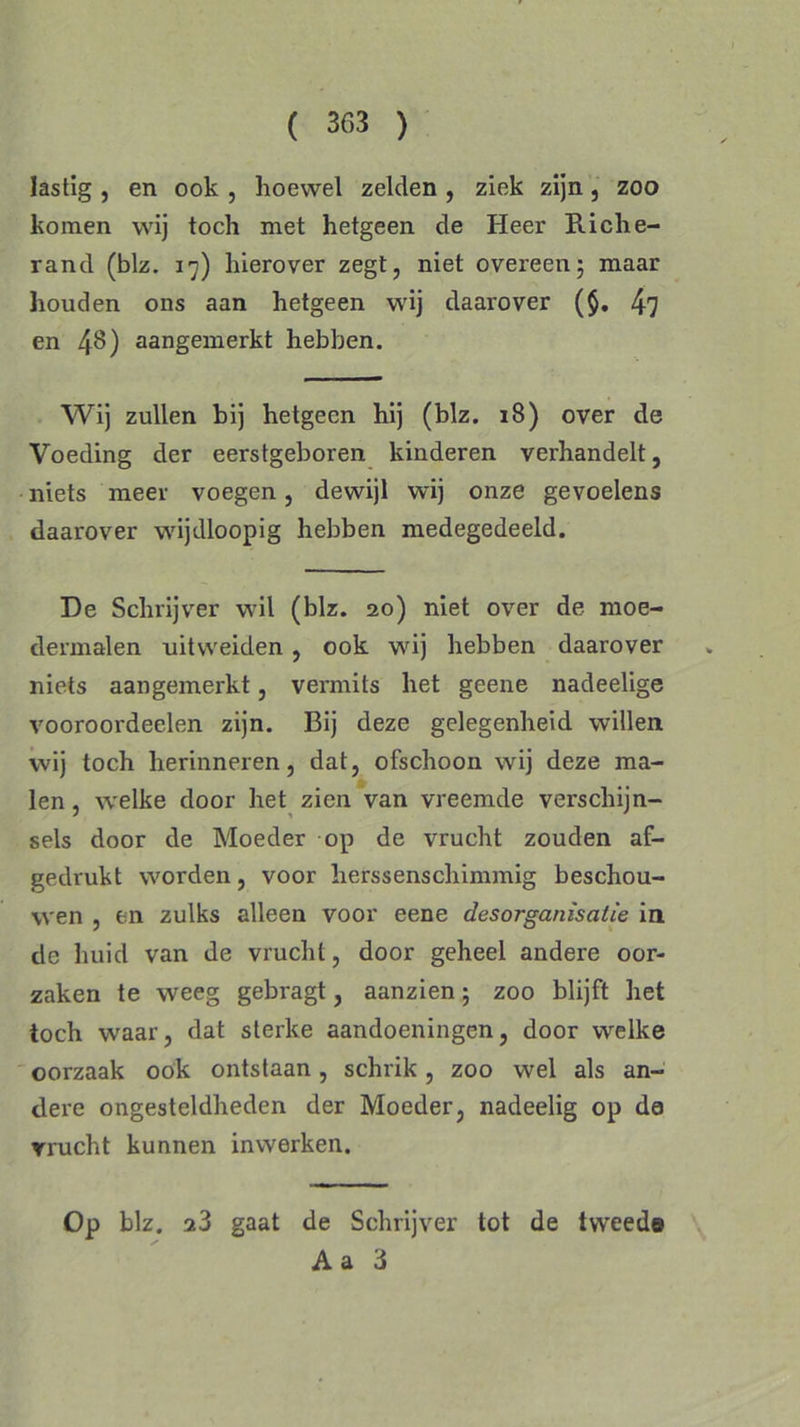 lastig , en ook , hoewel zelden , ziek zijn, zoo komen wij toch met hetgeen de Heer Riche- rand (blz. 17) hierover zegt, niet overeen; maar houden ons aan hetgeen wij daarover (§. 4? en 48) aangemerkt hebben. Wij zullen bij hetgeen hij (blz. 18) over de Voeding der eerstgeboren kinderen verhandelt, niets meer voegen, dewijl wij onze gevoelens daarover wijdloopig hebben medegedeeld. De Schrijver wil (blz. 20) niet over de moe- dermalen uitweiden , ook wij hebben daarover niets aangemerkt, vermits het geene nadeelige vooroordeelen zijn. Bij deze gelegenheid willen wij toch herinneren, dat, ofschoon wij deze ma- len , welke door het zien van vreemde verschijn- sels door de Moeder op de vrucht zouden af- gedrukt worden, voor herssenschimmig beschou- wen , en zulks alleen voor eene desorganisatie in de huid van de vrucht, door geheel andere oor- zaken te weeg gebragt, aanzien; zoo blijft het toch waar, dat sterke aandoeningen, door welke oorzaak ook ontstaan, schrik, zoo wel als an- dere ongesteldheden der Moeder, nadeelig op de vrucht kunnen inwerken. Op blz. 23 gaat de Schrijver tot de tweede A a 3