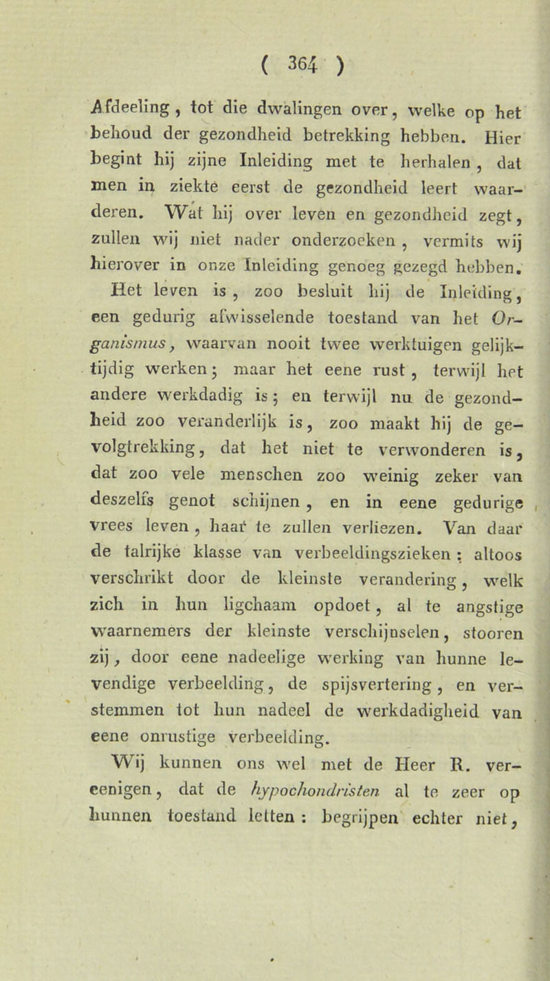 .Afdeeling, tot die dwalingen over, welke op het behoud der gezondheid betrekking hebben. Hier begint hij zijne Inleiding met te herhalen , dat men in ziekte eerst de gezondheid leert waar- deren. Wat hij over leven en gezondheid zegt, zullen wij niet nader onderzoeken , vermits wij hierover in onze Inleiding genoeg gezegd hebben. Het leven is, zoo besluit hij de Inleiding, een gedurig afwisselende toestand van het Or- ganismus, waarvan nooit twee werktuigen gelijk- tijdig werken; maar het eene rust, terwijl het andere werkdadig is; en terwijl nu de gezond- heid zoo veranderlijk is, zoo maakt hij de ge- volgtrekking , dat het niet te verwonderen is, dat zoo vele menschen zoo weinig zeker van deszelfs genot schijnen, en in eene gedurige vrees leven , haai4 te zullen verliezen. Van daar de talrijke klasse van verbeeldingszieken : altoos verschrikt door de kleinste verandering, welk zich in hun ligchaam opdoet, al te angstige waarnemers der kleinste verschijnselen, stooren zij, door eene nadeelige werking van hunne le- vendige verbeelding, de spijsvertering, en ver- stemmen tot hun nadeel de werkdadigheid van eene onrustige verbeelding. W ij kunnen ons wel met de Heer R. ver- eenigen, dat de hypochondristen al te zeer op hunnen toestand letten: begrijpen echter niet,