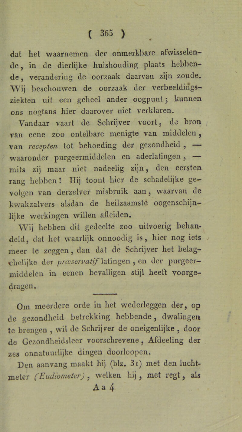 dat het waarnemen der onmerkbare afwisselen- de, in de dierlijke huishouding plaats hebben- de , verandering de oorzaak daarvan zijn zoude. Wij beschouwen de oorzaak der verbeeldiiigs- ziekten uit een geheel ander oogpunt; kunnen ons nogtans hier daarover niet verklaren. Vandaar vaart de Schrijver voort, de bron van eene zoo ontelbare menigte van middelen, van recepten tot behoeding der gezondheid , — waaronder purgeermiddelen en aderlatingen, — mits zij maar niet nadeelig zijn, den eersten rang hebben! Hij toont hier de schadelijke ge- volgen van derzelver misbruik aan, waarvan de kwakzalvers alsdan de heilzaamste oogenschijn- lijke werkingen willen afleiden. Wij hebben dit gedeelte zoo uitvoerig behan- deld, dat het waarlijk onnoodig is, hier nog iets meer te zeggen, dan dat de Schrijver het belag- chelijke der preeservatif latingen , en der purgeer- middelen in eenen bevalligen stijl heeft voorge- dragen. Om meerdere orde in het wederleggen der, op de gezondheid betrekking hebbende, dwalingen te brengen , wil de Schrijver de oneigenlijke , door de Gezondheidsleer voorschrevene, Afdeeling der zes onnatuurlijke dingen doorloopen. Den aanvang maakt hij (blz. 3i) met den lucht- meter (Eudiometer) , welken hij, met regt, als Aa 4