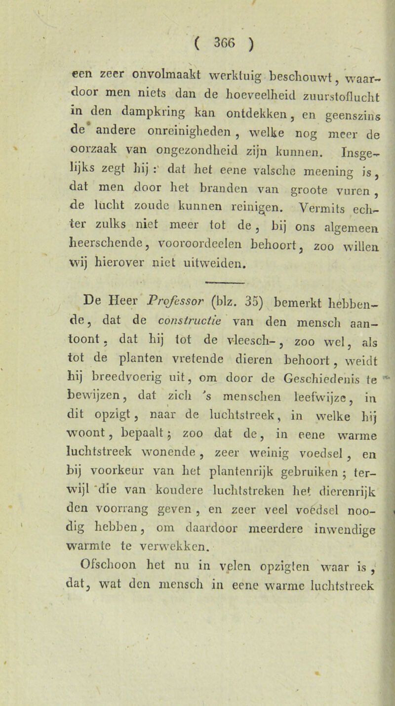 een zeer onvolmaakt werktuig bescliouwt, waar- door men niets dan de hoeveelheid zuurstoflucht in den dampkring kan ontdekken, en geenszins de° andere onreinigheden , welke nog meer de oorzaak van ongezondheid zijn kunnen. Insge- lijks zegt hij : dat het eene valsche meening is, dat men door het branden van groote vuren , de lucht zoude kunnen reinigen. Vermits ech- ter zulks niet meer tot de, bij ons algemeen heerschende, vooroordeelen behoort, zoo willen wij hierover niet uitweiden. De Heer Professor (blz. 35) bemerkt hebben- de , dat de constructie van den mensch aan- toont , dat hij tot de v-leesch-, zoo wel, als tot de planten vretende dieren behoort, weidt hij breedvoerig uit, om door de Geschiedenis te bewijzen, dat zich 's menschen leefwijze, in dit opzigt, naar de luchtstreek, in welke hij woont, bepaalt 5 zoo dat de, 111 eene warme luchtstreek wonende , zeer weinig voedsel , en bij voorkeur van het plantenrijk gebruiken ; ter- wijl 'die van koudere luchtstreken het dierenrijk den voorrang geven , en zeer veel voedsel noo- dig hebben, om daardoor meerdei'e inwendige warmte te verwekken. Ofschoon het nu in velen opzigt en waar is , dat, wat den mensch in eene warme luchtstreek