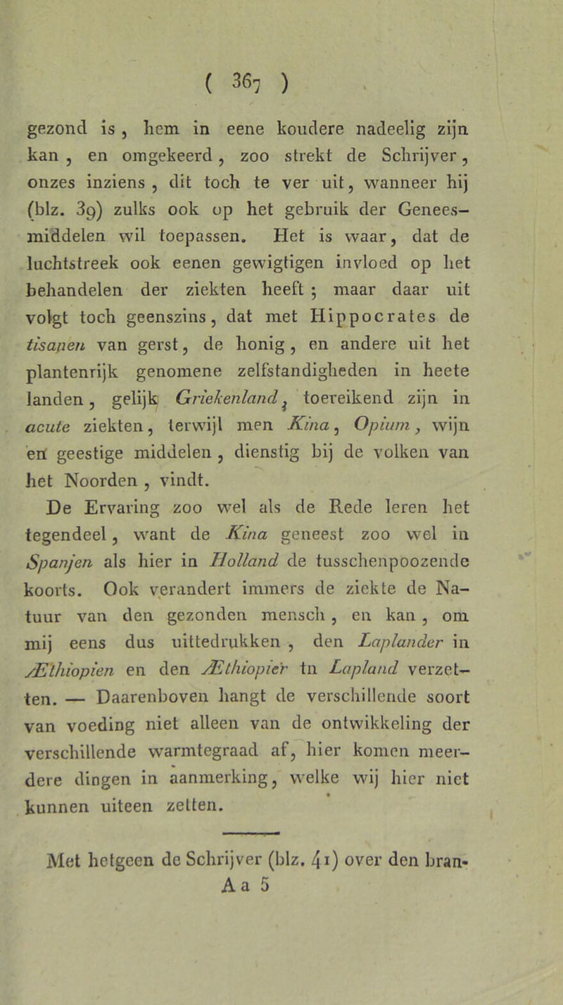 gezond is , hem in eene koudere nadeelig zijn kan , en omgekeerd, zoo strekt de Schrijver, onzes inziens , dit toch te ver uit, wanneer hij (blz. 39) zulks ook op het gebruik der Genees- middelen wil toepassen. Het is waar, dat de luchtstreek ook eenen gewigtigen invloed op liet behandelen der ziekten heeft ; maar daar uit volgt toch geenszins, dat met Hippocrates de tisapen van gerst, de honig, en andere uit het plantenrijk genomene zelfstandigheden in heete landen, gelijk Griekenlandi toereikend zijn in acute ziekten, terwijl men Kina, Opium, wijn erf geestige middelen , dienstig bij de volken van het Noorden , vindt. De Ervaring zoo wel als de Rede leren het tegendeel, want de Kina geneest zoo wel in Spanjen als hier in Holland de tusschenpöozende koorts. Ook verandert immers de ziekte de Na- tuur van den gezonden mensch, en kan , om mij eens dus uittedrukken , den Laplander in yE'thiopien en den ^Ethiopiër tn Lapland verzet- ten. — Daarenboven hangt de verschillende soort van voeding niet alleen van de ontwikkeling der verschillende warmtegraad af, hier komen meer- dere dingen in aanmerking, welke wij hier niet kunnen uiteen zetten. Met hetgeen de Schrijver (blz. 41) over den bran- A a 5