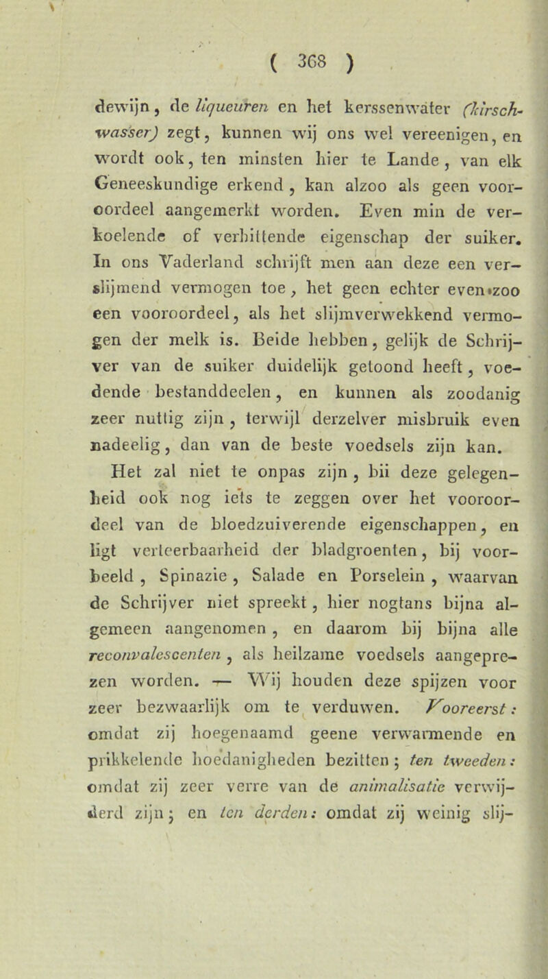 de wijn , de Uqueuren en het kerssemvater (Idrsch- wasscr) zegt, kunnen wij ons wel vereenigen, en wordt ook, ten minsten hier te Lande, van elk Geneeskundige erkend , kan alzoo als geen voor- oordeel aangemerkt worden. Even min de ver- koelende of verhittende eigenschap der suiker. In ons Vaderland schrijft men aan deze een ver- slij men d vermogen toe, het geen echter evemzoo een vooroordeel, als het slijmverwekkend vermo- gen der melk is. Beide hebben, gelijk de Schrij- ver van de suiker duidelijk geloond heeft, voe- dende bestanddeelen, en kunnen als zoodanis: zeer nuttig zijn , terwijl derzelver misbruik even nadeelig, dan van de beste voedsels zijn kan. Het zal niet te onpas zijn , bii deze gelegen- heid ook nog iets te zeggen over het vooroor- deel van de bloedzuiverende eigenschappen, en ligt verteerbaarheid der bladgroenten, bij voor- beeld , Spinazie , Salade en Porselein , waarvan de Schrijver niet spreekt, hier nogtans bijna al- gemeen aangenomen , en daarom bij bijna alle reconvalescenten , als heilzame voedsels aangepre- zen worden. — Wij houden deze spijzen voor zeer bezwaarlijk om te verduwen. Vooreerst: omdat zij hoegenaamd geene verwarmende en prikkelende hoedanigheden bezitten; ten tweeden: omdat zij zeer verre van de animalisatie verwij- derd zijn; en ten derden: omdat zij weinig slij-