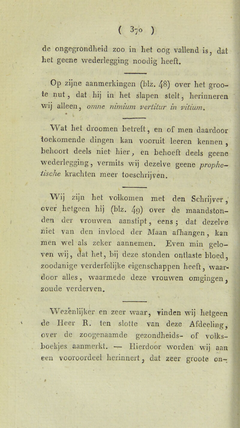 ( 3/0 ) de ongegrondheid zoo in het oog vallend is, dat het geene wederlegging noodig heeft. Op zijne aanmerkingen (blz. 48) over het groo- te nut, dat hij in het slapen stelt, herinneren wij alleen, omnc nimium vertitur in vitium. Wat het droomen betreft, en of men daardoor toekomende dingen kan vooruit leeren kennen , behoort deels niet hier, en behoeft deels geene wederlegging, vermits wij dezelve geene prophe- iischc krachten meer toeschrijven. Wij zijn het volkomen met den Schrijver, over helgeen hij (blz. 4‘)) over de maandston- den der vrouwen aanstipt, eens ; dat dezelve niet van den invloed der Maan afhangen, kan men wel als zeker aannemen. Even min gelo- ven wij, dat het, bij deze stonden ontlaste bloed, zoodanige verderfelijke eigenschappen heeft, waai'- door alles, waarmede deze vrouwen omgingen, zoude verderven. Wezenlijker en zeer waar, vinden wij hetgeen de Heer R. ten slotte van deze Afdeeling, over de zoogenaamde gezondheids- of volks- boekjes aanmerkt. — Hierdoor worden wij aan een vooroordeel herinnert; dat zeer groote on- #