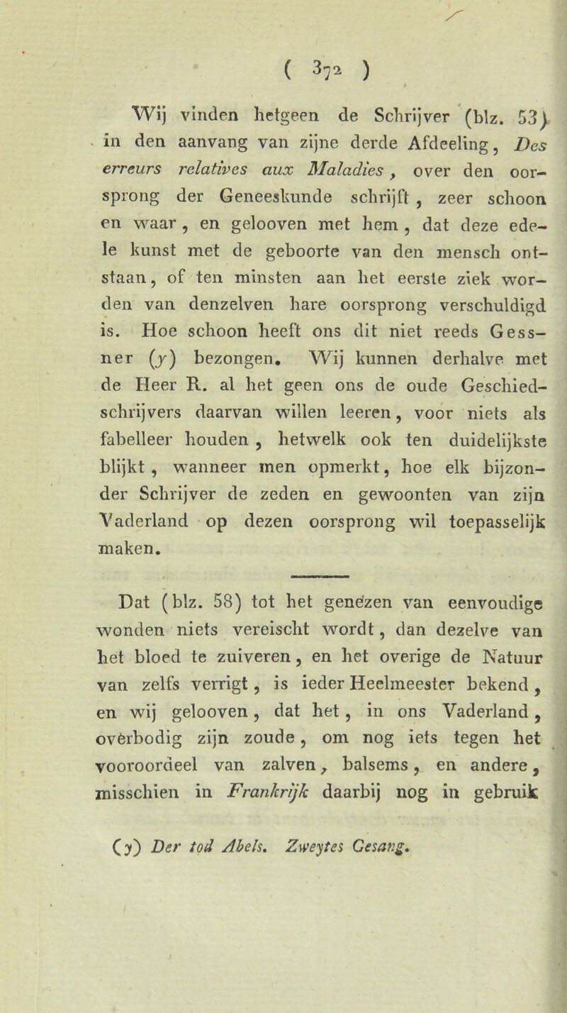 Wij vinden hetgeen de Schrijver (blz. 53) in den aanvang van zijne derde Afdeeling, Des erreurs relatives aux Maladies, over den oor- sprong der Geneeskunde schrijft , zeer schoon cn waar , en gelooven met hem , dat deze ede- le kunst met de geboorte van den mensch ont- staan , of ten minsten aan het eerste ziek wor- den van denzelven hare oorsprong verschuldigd is. Hoe schoon heeft ons dit niet reeds Gess- ner (ƒ) bezongen. Wij kunnen derhalve met de Heer R. al het geen ons de oude Geschied- schrijvers daarvan willen leeren, voor niets als fabelleer houden , hetwelk ook ten duidelijkste blijkt , wanneer men opmerkt, hoe elk bijzon- der Schrijver de zeden en gewoonten van zijn Vaderland op dezen oorsprong wil toepasselijk maken. Dat (blz. 58) tot het genezen van eenvoudige wonden niets vereischt wordt, dan dezelve van het bloed te zuiveren , en het overige de Natuur van zelfs verrigt, is ieder Heelmeester bekend , en wij gelooven, dat het, in ons Vaderland, ovèrbodig zijn zoude, om nog iets tegen het vooroordeel van zalven, balsems, en andere, misschien in Frankrijk daarbij nog in gebruik O) Der tod Abels. Zweytes Gesavg.
