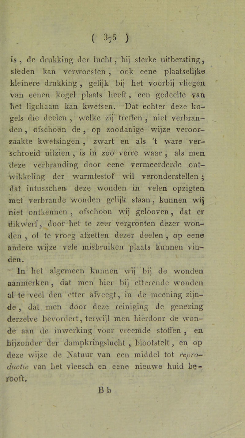 r ( 3,5 ) is, cle drukking der lucht, hij sterke uitbersting, steden kan verwoesten , ook eene plaatselijke kleinere drukking, gelijk bij het voorbij vliegen van eenen kogel plaats heeft, een gedeelte van het ligehaam kan kwetsen. Dat echter deze ko- gels die deelen , welke zij treffen , niet verbran- den , ofschoon de, op zoodanige wijze veroor- zaakte kwetsingen , zwart en als ’t ware ver- schroeid uitzien , is in zoo verre waar , als men deze verbranding door eene vermeerderde ont- wikkeling der warmtestof wil veronderstellen ; dat intusschen deze wonden in velen opzigten met verbrande wonden gelijk staan, kunnen wij niet ontkennen, ofschoon wij gelooven, dat er dikwerf, door hel te zeer vergrooten dezer won- den , of te vroeg afzetten dezer deelen , op eene andere wijze vele misbruiken plaats kunnen vin- den. In het algemeen kunnen wij bij de wonden aanmerken, dat men hier bij etterende wonden al te veel den etter afveegt, in de meening zijn- de , dat men door deze reiniging de genezing derzelve bevordert, terwijl men hierdoor de won- de aan de inwerking voor vreemde stollen , en bijzonder der dampkringslucht , blootstelt, en op deze wijze de Natuur van een middel tot repro- ductie van het vleesch en eene nieuwe huid be- rooft. Db