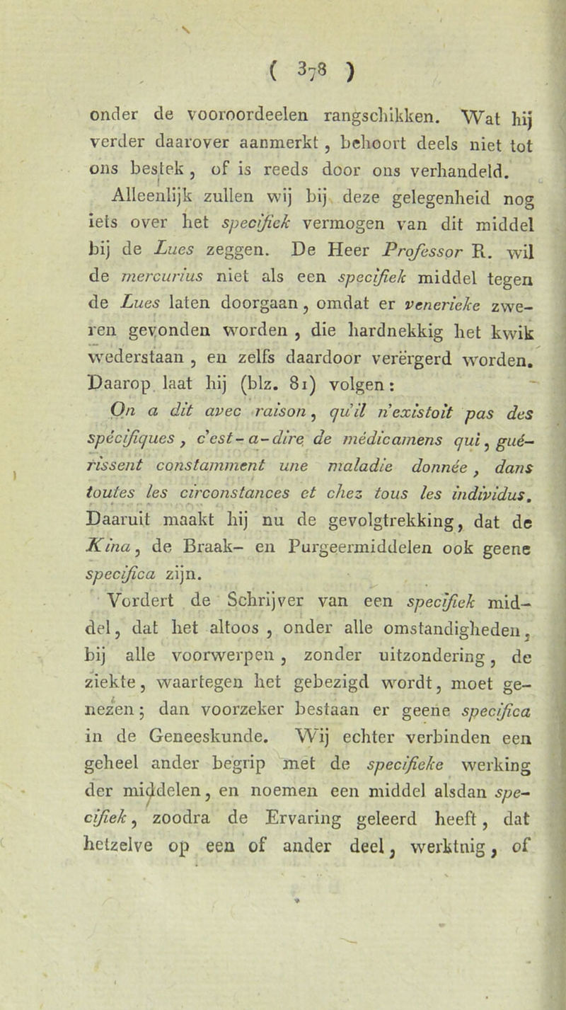 \ ( 378 ) onder de vooroordeelen rangschikken. Wat hij verder daarover aanmerkt , behoort deels niet tot ons bestek , of is reeds door ons verhandeld. Alleenlijk zullen wij bij deze gelegenheid nog iets over het specifiek vermogen van dit middel bij de Lues zeggen. De Heer Professor R. wil de mercurius niet als een specifiek middel tegen de Lues laten doorgaan, omdat er venerieke zwe- ren gevonden worden , die hardnekkig het kwik wederstaan , en zelfs daardoor verergerd worden. Daarop laat hij (blz. 81) volgen: On a dit avec raison, quil nexistoit pas des spècifiques , ccst-a-dire de médicamens qui, gué- tissent constamment wie maladie donnée , dans toutes les circonstances et chez tous les individus. Daaruit maakt hij nu de gevolgtrekking, dat de Kina, de Braak- en Purgeermiddelen ook geene specifica zijn. Vordert de Schrijver van een specifiek mid- del , dat het altoos , onder alle omstandigheden. bij alle voorwerpen , zonder uitzondering, de ziekte, waartegen het gebezigd wordt, moet ge- nezen ; dan voorzeker bestaan er geene specifica in de Geneeskunde. Wij echter verbinden een geheel ander begrip met de specifieke werking der middelen, en noemen een middel alsdan spe- cifiek , zoodra de Ervaring geleerd heeft, dat hetzelve op een of ander deel, werktnig, of