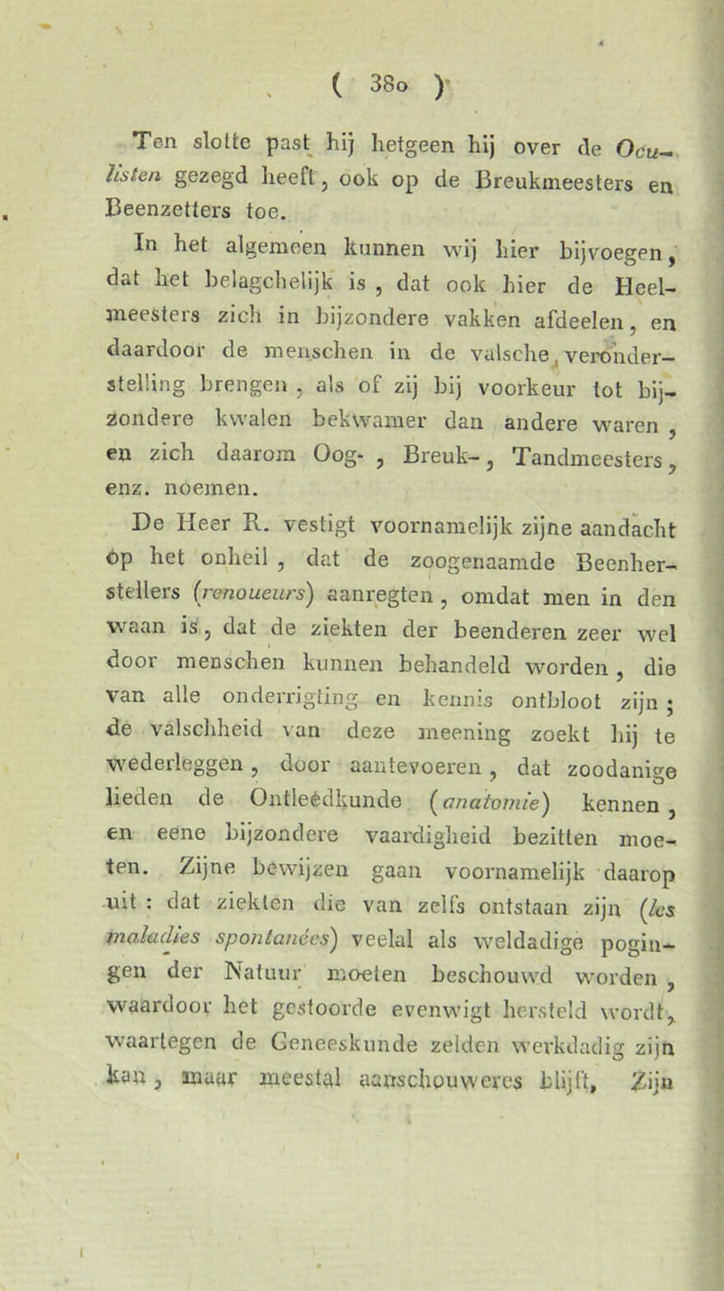 Ten slotte past hij hetgeen hij over de Ocu- listen gezegd heeft, ook op de Breukmeesters en Beenzetters toe. In het algemeen kunnen wij hier bijvoegen, dat het belagchelijk is , dat ook hier de Heel- meesters zich in bijzondere vakken afdeelen, en daardoor de menschen in de valsche, veronder- stelling brengen , als of zij bij voorkeur tot bij- zondere kwalen bekwamer dan andere waren , en zich daarom Oog- , Breuk-, Tandmeesters, enz. noemen. De Heer R. vestigt voornamelijk zijne aandacht Op het onheil , dat de zoogenaamde Beenher- stellers (renoueurs) aanregten , omdat men in den waan is, dat de ziekten der beenderen zeer wel door menschen kunnen behandeld worden, die van alle onderrigting. en kennis ontbloot zijn; de valschheid van deze meening zoekt hij te wederleggen, door aantevoeren, dat zoodanige lieden de Ontleèdkunde (anatomie) kennen , en eene bijzondere vaardigheid bezitten moe- ten. Zijne bewijzen gaan voornamelijk daarop vut : dat ziekten die van zelfs ontstaan zijn ('les maladies spontanées) veelal als weldadige pogin- gen der Natuur moeten beschouwd worden , waardoor het gestoorde evenwigt hersteld wordt, waartegen de Geneeskunde zelden werkdadig zijn kan, maar meestal aanschouw er es blijft. Zij» r