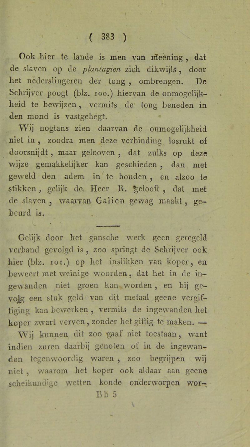 \ ( 383 ) Ook hier te lande is men van rileèning , dat de slaven op de plantagien zich dikwijls , door het nederslingeren der tong , ombrengen. De Schrijver poogt (blz. 100.) hiervan de onmogelijk- heid te bewijzen, vermits de tong beneden in den mond is vastgehegt. Wij nogtans zien daarvan de onmogelijkheid niet in , zoodra men deze verbinding losrukt of doorsnijdt, maar gelooven , dat zulks op deze wijze gemakkelijker kan geschieden , dan met geweld den adem in te houden , en alzoo te stikken, gelijk de Heer ït. gelooft , dat met de slaven, waarvan Galien gewag maakt, ge- beurd is. Gelijk door het gansche werk geen geregeld verband gevolgd is , zoo springt de Schrijver ook hier (blz. ioi.) op het inslikken van koper, en beweert met weinige woorden , dat het in de in- gewanden niet groen kan worden, en bij ge- vojg een stuk geld van dit metaal geene vergif- tiging kan bewerken , vermits de ingewanden het koper zwart verven, zonder het giftig te maken. — Wij kunnen dit zoo gaaf niet toestaan, want indien zuren daarbij genoien of in de ingewan- den tegenwoordig waren , zoo begrijpen wij niet , waarom liet koper ook aldaar aan geene scheikundige wetten konde onderworpen wor- Bb 5