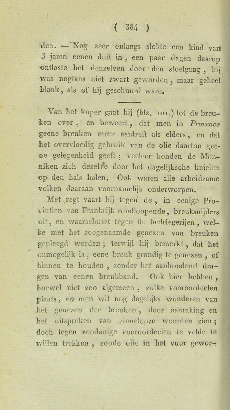 / ( 384 ) den. —'Nog zeer onlangs slokte een kind van 3 jaren eenen duit in , een paar dagen daarop ontlaste liet dcnzelven door 1 den stoelgang , hij was nogtans niet zwart geworden, maar geheel lüank , als of hij geschuurd ware. Van het koper gaat hij (blz. iot.) tot de breu- ken over , en beweert, dat men in Provence geene breuken meer aantreft als elders, en dat het overvloedig gebruik van de olie daartoe gee- ne gelegenheid geeft ; veeleer konden de Mon- niken zich dezelve door het dagelijksche knielen op den hals halen. Ook waren alle arbeidzame volken daaraan voornamelijk onderworpen. Met regt vaart hij tegen de , in eenige Pro- vintien van Frankrijk rondloopende , breuksnijders uit, en waarschuwt tegen de bedriegerijen, wel- ke met het zoogenaamde genezen van breuken gepleegd werden; terwijl hij bemerkt, dat het onmogelijk is, eene breuk grondig te genezen , of binnen te houden , zonder het aanhoudend dra- gen van eenen breukband. Ook hier hebben , hoewel niet zoo algemeen , zulke vooroordeelen plaats, en men wil nog dagelijks wonderen van het genezen der breuken, door aanraking en het uitspieken van zinnelooze woorden zien j doch tegen zoodanige vooroordeelen te velde te willen trekken , zoude olie in het vuur gewor- ê