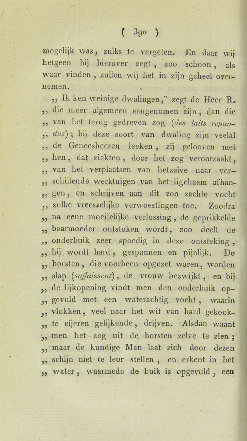 ( 39° ) mogelijk was, zulks te vergeten. En daar wij helgeen hij hierover zegt , zoo schoon, als waar vinden , zullen wij het in zijn geheel over- nemen. j) Ik ken weinige dwalingen,” zegt de Heer R. ,, die meer algemeen aangenomen zijn , dan die ,, van het terug gedreven zog (des laits repan- 55 dus) ; bij deze soort van dwaling zijn veelal 35 de Geneesheeren leeken , zij gelooven met 33 hen, dat ziekten, door het zog veroorzaakt, „ van het verplaatsen van hetzelve naar ver- „ schillende werktuigen van het ligchaam afhan- „ gen, en schrijven aan dit zoo zachte vocht ,, zulke vreesselijke verwoestingen toe. Zoodra ,, na eene moeijelijke verlossing , de geprikkelde ,, baarmoeder ontstoken wordt, zoo deelt de ,, onderbuik zeer spoedig in deze ontsteking , ,, hij wordt hard , gespannen en pijnlijk. De ,, borsten, die voorheen opgezet waren, worden ,, slap (saffaissent) , de vrouw bezwijkt , en bij j, de lijkopening vindt men den onderbuik op- ,, gevuld met een waterachtig vocht , waarin j, vlokken, veel naar het wit van hard gekook- ,, te eijeren gelijkende, drijven. Alsdan waant „ men het zog uit de borsten zelve te zien ; ,, maar de kundige Man laat zich door dezen ,, schijn niet te leur stellen , en erkent in het 5, water, waarmede de buik is opgevuld , een