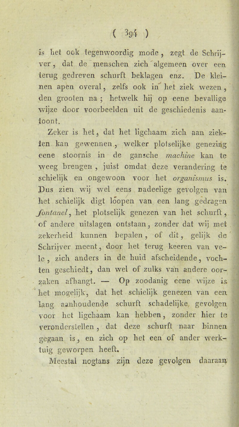. 9 is liet ook tegenwoordig mode , zegt de Schrij- ver, dat de menschen zich algemeen over een. terug gedreven schurft beklagen enz. De klei- nen apen overal, zelfs ook in het ziek wezen , den grooten na ; hetwelk hij op eene bevallige wijze door voorbeelden uit de geschiedenis aan- ioont. Zeker is het t dat het ligchaam zich aan ziek- ten kan gewennen, welker plolselijke genezing eene stoornis in de gansche machine kan te weeg brengen , juist omdat deze verandering te schielijk en ongewoon voor het organismus is. Dus zien wij wel eens nadeelige gevolgen van het schielijk digt lóopen van een lang gedragen fontanel, het plotselijk genezen van het schurft, of andere uitslagen ontstaan, zonder dat wij met zekerheid kunnen bepalen , of dit, gelijk de Schrijver meent, door het terug keeren van ve- le zich anders in de huid afscheidende, voch- ten geschiedt, dan wel of zulks van andere oor- zaken afhangt. — Op zoodanig eene wijze is het mogelijk, dat liet schielijk genezen van een lang aanhoudende schurft schadelijke gevolgen voor het ligchaam kan hebben, zonder hier te veronderstellen, dat deze schurft naar binnen gegaan is, en zich op het een of ander werk- tuig geworpen heeft. Meestal nogtans zijn deze gevolgen daaraan