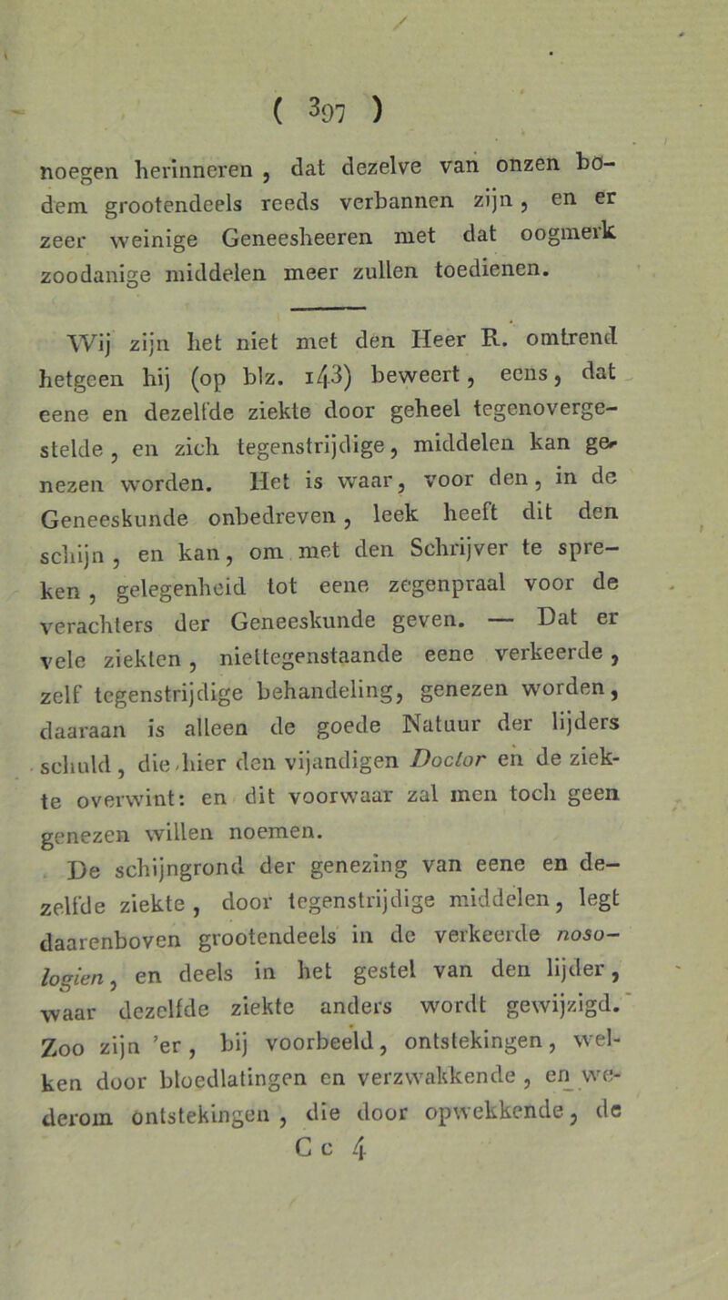 / ( hl ) noegen herinneren , dat dezelve van onzen bo- dem grootendeels reeds verbannen, zijn , en er zeer weinige Geneesheeren met dat oogmeik zoodanige middelen meer zullen toedienen. Wij zijn het niet met den Heer R. om trend hetgeen hij (op blz. 143) beweert, eens, dat eene en dezelfde ziekte door geheel tegenoverge- stelde , en zich tegenstrijdige, middelen kan ge^ nezen worden. Het is waar, voor den, in de Geneeskunde onbedreven, leek heeft dit den schijn, en kan, om met den Schrijver te spre- ken , gelegenheid tot eene zegenpraal voor de verachters der Geneeskunde geven. Dat er vele ziekten, niettegenstaande eene verkeerde, zelf tegenstrijdige behandeling, genezen worden, daaraan is alleen de goede Natuur der lijders schuld, die hier den vijandigen Doctor en de ziek- te overwint: en dit voorwaar zal men toch geen genezen willen noemen. De schijngrond der genezing van eene en de- zelfde ziekte , door tegenstrijdige middelen, legt daarenboven grootendeels in de verkeerde noso- logien, en deels in het gestel van den lijder, waar dezelfde ziekte anders wordt gewijzigd. Zoo zijn ’er, bij voorbeeld, ontstekingen, wel- ken door bloedlatingen cn verzwakkende, en we- derom ontstekingen , die door opwekkende, de