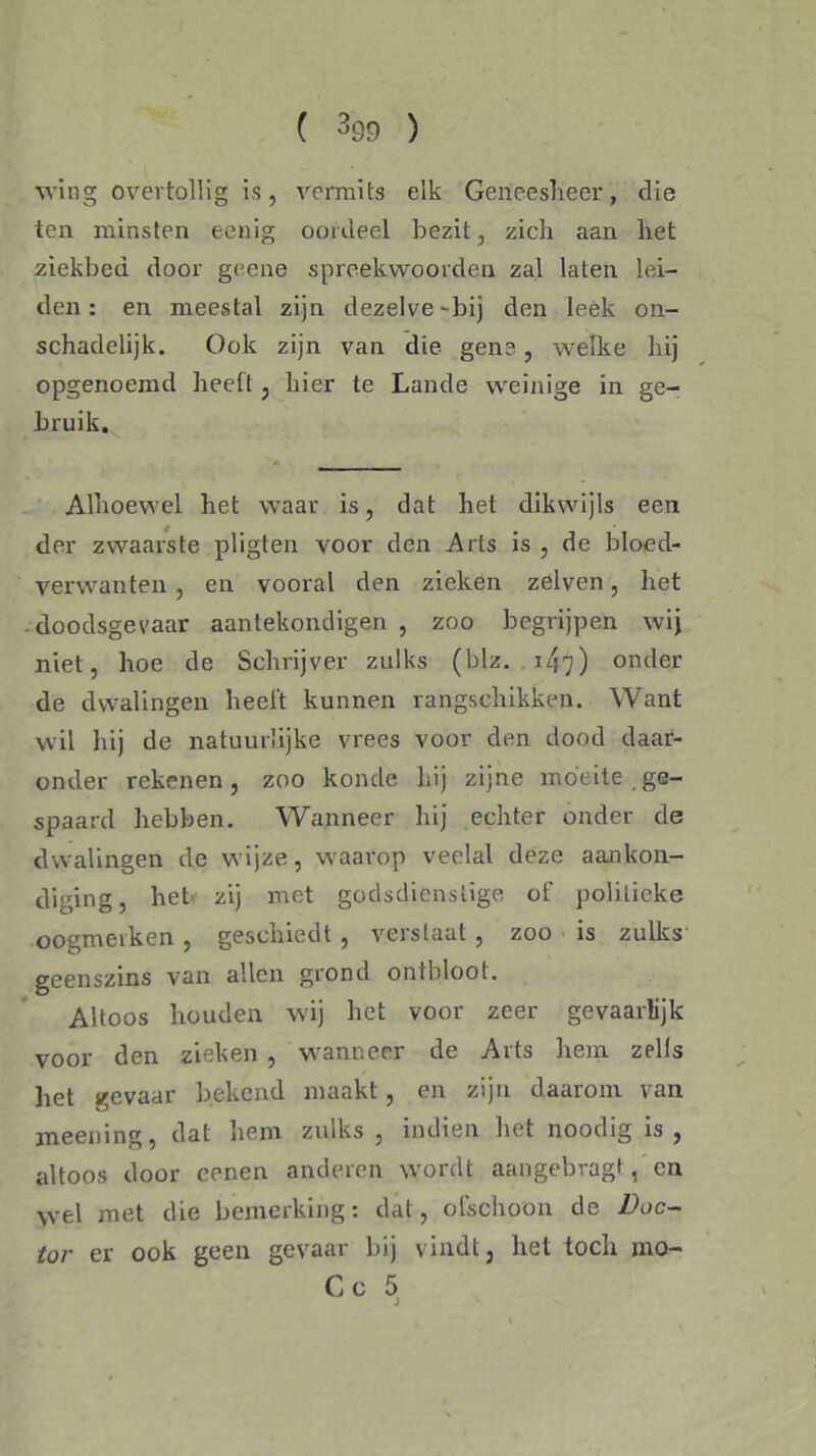 wing overtollig is, vermits elk Geneesheer, die ten minsten eenig oordeel bezit, zich aan het ziekbed door geene spreekwoorden zal laten lei- den : en meestal zijn dezelve-bij den leek on- schadelijk. Ook zijn van die gene, welke hij opgenoemd heeft, hier te Lande weinige in ge- bruik. Alhoewel het waar is, dat het dikwijls een der zwaarste pligten voor den Arts is , de bloed- verwanten , en vooral den zieken zelven, het doodsgevaar aantekondigen , zoo begrijpen wij niet, hoe de Schrijver zulks (blz. i/yy) onder de dwalingen heelt kunnen rangschikken. Want wil hij de natuurlijke vrees voor den dood daar- onder rekenen, zoo konde Lij zijne moeite ge- spaard hebben. Wanneer hij echter onder de dwalingen de wijze, waarop veelal deze aankon- diging, liet zij met godsdienstige of politieke oogmeiken , geschiedt , verslaat, zoo is zulks geenszins van allen grond ontbloot. Altoos houden wij het voor zeer gevaarlijk voor den zieken, wanneer de Arts hem zelfs het gevaar bekend maakt, en zijn daarom van meening, dat hem zulks , indien het noodig is, altoos door eenen anderen wordt aangebragt, en wel met die bemerking: dat, ofschoon de Doe- ook geen gevaar bij vindt, het toch mo- Cc 5 tor er