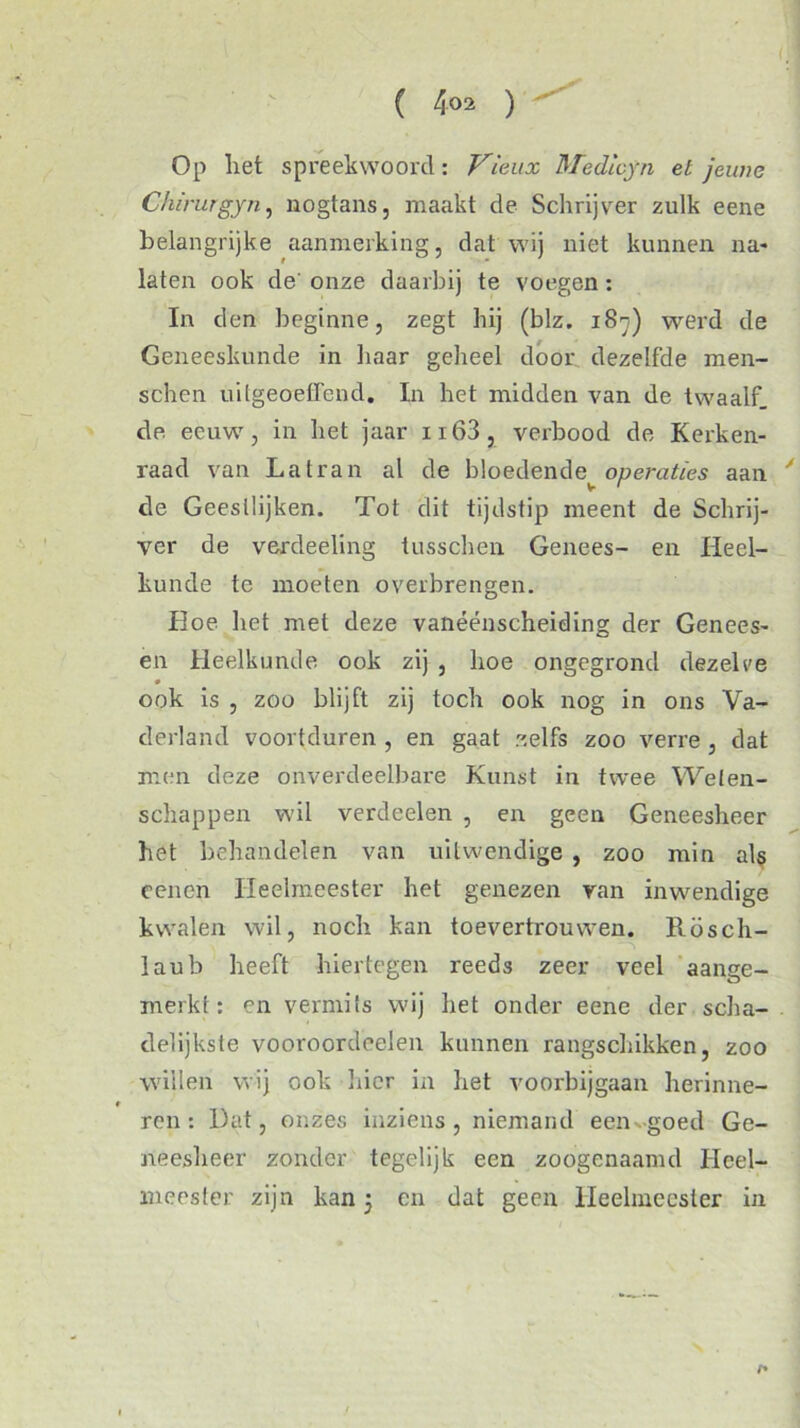 Op liet spreekwoord: Vieux Medicyn et jeune Chirurgyn, nogtans, maakt de Schrijver zulk eene belangrijke aanmerking, dat wij niet kunnen na* laten ook de' onze daarbij te voegen : In den beginne, zegt hij (blz. 187) werd de Geneeskunde in haar geheel door dezelfde men- schen uitgeoeffend. In het midden van de twaalf, de eeuw, in het jaar n63, verbood de Kerken- raad van Latran al de bloedende^ operaties aan y de Geestlijken. Tot dit tijdstip meent de Schrij- ver de verdeeling tusschen Genees- en Heel- kunde te moeten overbrengen. Hoe het met deze vanéénscheiding der Genees* en Heelkunde ook zij , hoe ongegrond dezelve ook is , zoo blijft zij toch ook nog in ons Va- derland voortduren , en gaat zelfs zoo verre , dat men deze onverdeelbare Kunst in twee Welen- schappen wil verdeden , en geen Geneesheer het behandelen van uitwendige , zoo min als eenen Heelmeester het genezen van inwendige kwalen wil, noch kan toevertrouwen. Rösch- laub heeft hiertegen reeds zeer veel aange- merkt: en vermits wij liet onder eene der scha- delijkste vooroordeelen kunnen rangschikken, zoo willen wij ook hier in het voorbijgaan herinne- « ren: Hat, onzes inziens, niemand eeiw-goed Ge- neesheer zonder tegelijk een zoogenaamd Heel- meester zijn kan 5 en dat geen Heelmeester in