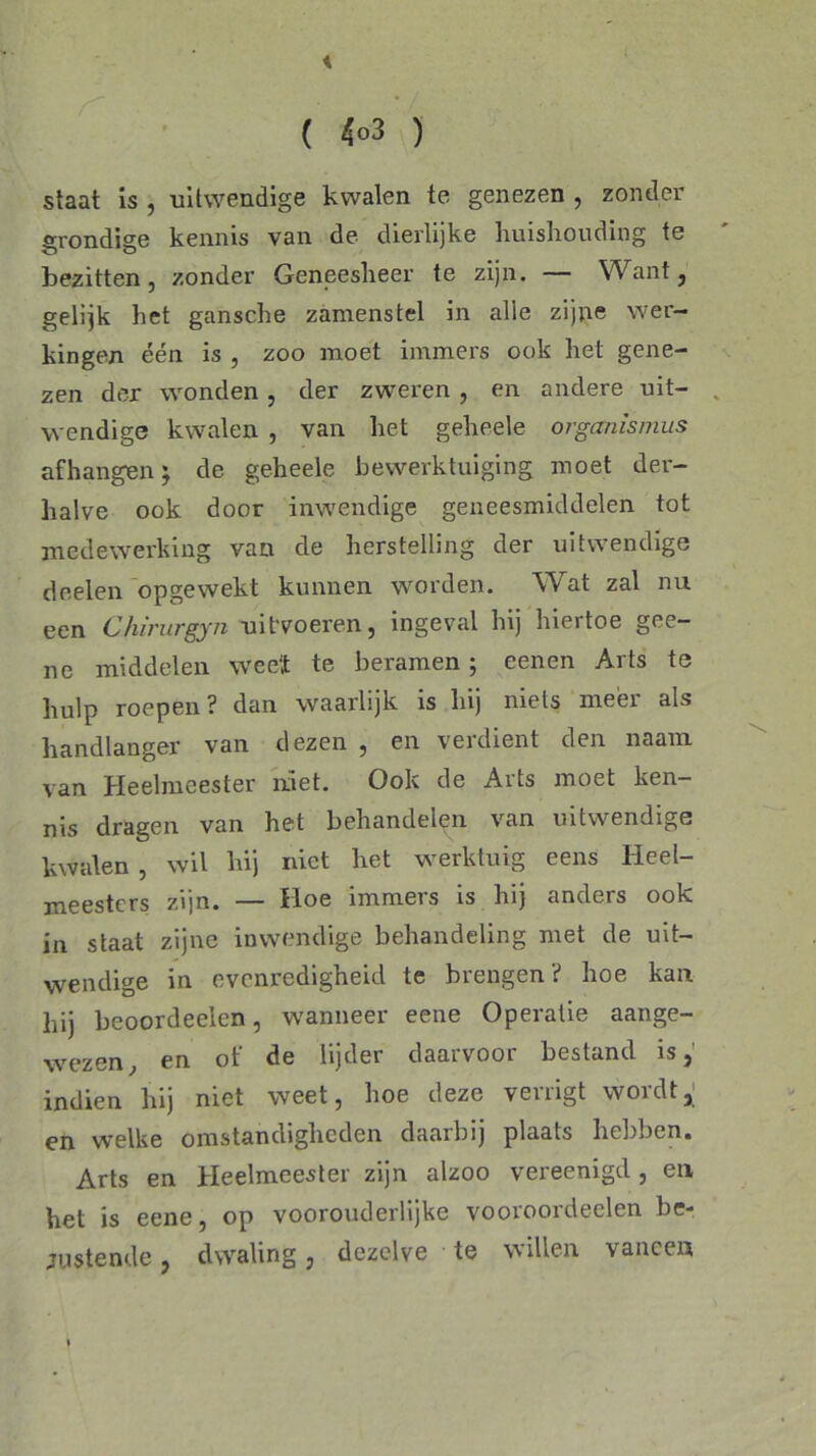 ( 4°3 ) staat is , uitwendige kwalen te genezen , zonder grondige kennis van de dierlijke huishouding te bezitten, zonder Geneesheer te zijn. — Want, gelijk het gansche zamenstel in alle zijne wer- kingen één is , zoo moet immers ook het gene- zen der wonden , der zweren , en andere uit- wendige kwalen , van het geheele organismus afhangen; de geheele bewerktuiging moet der- halve ook door inwendige geneesmiddelen tot medewerking van de herstelling der uitwendige deelen opgewekt kunnen worden. Wat zal nu een Chirurgyn uitvoeren, ingeval hij hiertoe gee- ne middelen weet te beramen ; eenen Arts te hulp roepen? dan waarlijk is hij niets meer als handlanger van dezen , en verdient den naam van Heelmeester niet. Ook de Arts moet ken- nis dragen van het behandelen van uitwendige kwalen , wil hij niet het werktuig eens Heel- meesters zijn. — Hoe immers is hij anders ook in staat zijne inwendige behandeling met de uit- wendige in evenredigheid te brengen? hoe kan hij beoordeelen, wanneer eene Operatie aange- wezen, en of de lijder daarvoor bestand is, indien hij niet weet, hoe deze venigt woidt, en welke omstandigheden daarbij plaats hebben. Arts en Heelmeester zijn alzoo vereenigd, en het is eene, op voorouderlijke vooroordeelen be- justende, dwaling , dezelve te willen vaneen