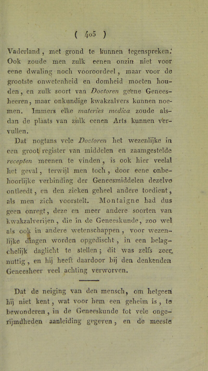 Vaderland , met grond te kunnen tegenspreken. Ook zoude men zulk eenen onzin niet voor eene dwaling noch vooroordeel , maar voor de grootste omvetenheid en domheid moeten hou- den, en zulk soort van Doctoren ge'ene Genees- heeren, maar onkundige kwakzalvers kunnen noe- men. Immers elke materies mcdica zoude als- dan de plaats van zulk eenen Arts kunnen v’er- vullen. Dat nogtans vele Doctoren het wezenlijke in een groot register van middelen en zaamgestelde recepten meenen te vinden, is ook hier veelal liet geval, terwijl men toch , door eene onbe- hoorlijke verbinding der Geneesmiddelen dezelve ontleedt, en den zieken geheel andere toedient, als men zich voorstelt. Montaigne had dus geen onregt, deze en meer andere soorten van kwakzalverijen, die in de Geneeskunde, zoo wel als ook in andere wetenschappen , voor wezen- lijke dingen worden opgedischt , in een belag- chelijk daglicht te stellen ; dit was zelfs zeec. nuttig , en hij heeft daardoor bij den denkenden Geneesheer veel achting verworven. Dat de neiging van den mensch, om hetgeen hij niet kent, wat voor hem een geheim is , te bewonderen , in de Geneeskunde tot vele onge- rijmdheden aanleiding gegeven, en de meeste