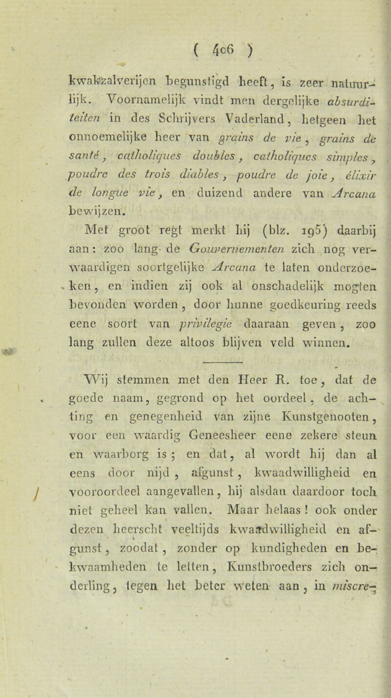 kwakzalverijen begunstigd heeft, is zeer natuur- lijk. Voornamelijk vindt men dergelijke absurdi- teiten in des Schrijvers Vaderland, hetgeen liet onnoemelijke heer van grains de vie , grains de santé, caiholkjues doublés, catholic/ucs simples, poudre des trois diables, poudre de joie, elixir de longue vie, en duizend andere van Arcana bewijzen. Met groot regt merkt hij (blz. iq5) daarbij aan: zoo lang- de Gouvernementen zich nog ver- waardigen soortgelijke Arcana te laten onderzoe- . ken, en indien zij ook al onschadelijk mogten bevonden worden , door hunne goedkeuring reeds eene soort van privilegie daaraan geven, zoo lang zullen deze altoos blijven veld winnen. Wij stemmen met den Heer R. toe, dat de goede naam, gegrond op het oordeel, de ach- ting en genegenheid van zijne Kunstgenooten, voor een waardig Geneesheer eene zekere steun en waarborg is; en dat, al wordt hij dan al eens door nijd , afgunst, kwaadwilligheid en vooroordeel aangevallen, hij alsdan daardoor toch niet geheel kan vallen. Maar helaas ! ook onder dezen heerscht veeltijds kwaadwilligheid en af- gunst , zoodat , zonder op kundigheden en be- kwaamheden te letten, Kunstbroeders zich on- derling , tegen het beter weten aan , in miscre-
