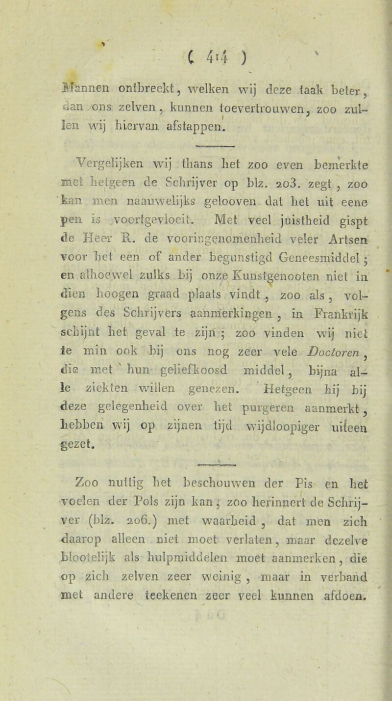 C 44 ) * \ Mannen ontbreekt, welken wij deze taak beter, uan ons zelven, kunnen toevertrouwen, zoo zul- ... 1 * len wij hiervan, afstappen. Vergelijken wij thans het zoo even bemerkte met hetgeen de Schrijver op blz. ao3. zegt , zoo 'kan men naauwelijks gelooven dat het uit eene pen is vocrtgevloeit. Met veel juistheid gispt de Heer R. de vooringenomenheid veler Artsen voor het een of ander begunstigd Geneesmiddel ■ en alhoewel zulks bij onze Kunstgenooten niet in dien hoogen graad plaats vindt , zoo als, vol- gens des Schrijvers aanmerkingen , in Frankrijk schijnt het geval te zijn ; zoo vinden wij niet te min ook bij ons nog zeer vele Doctoren , die met ' hun geliefkoosd middel, bijna al- le ziekten willen genezen. Hetgeen hij bij deze gelegenheid over het purgeren aanmerkt, hebben wij op zijnen tijd wijdloopiger uiteen gezet. Zoo nuttig bet beschouwen der Pis en het voelen der Pols zijn kan, zoo herinnert de Schrij- ver (blz. 206.) met waarheid , dat men zich daarop alleen niet moet verlaten, maar dezelve hloot.elijk als hulpmiddelen moet aanmerken, die op zich zelven zeer weinig , maar in verband ¥ met andere teekenen zeer veel kunnen afdoen.