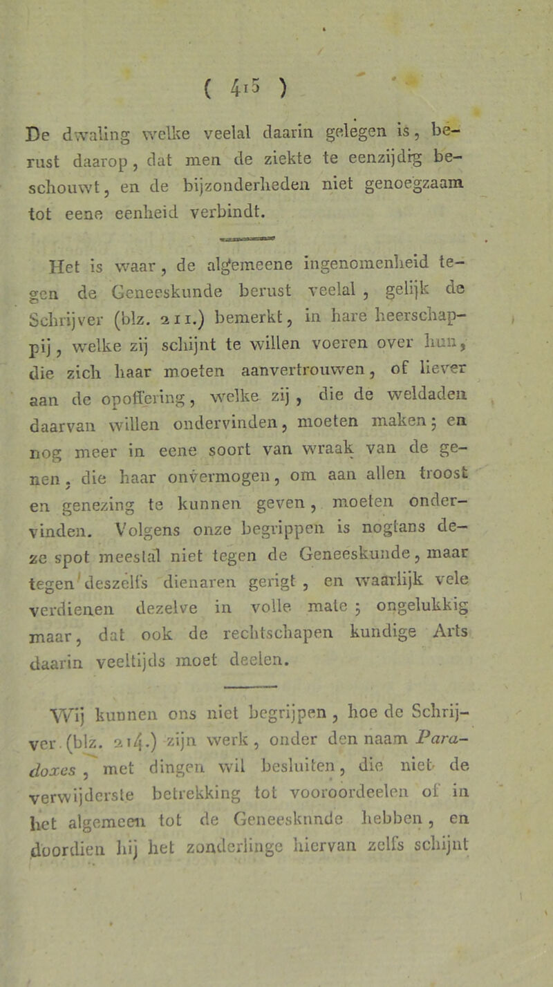 ( 4*5 ) De dwaling welke veelal daarin gelegen is, be- rust daarop , dat men de ziekte te eenzijdig be- schouwt, en de bijzonderheden niet genoegzaam tot eene eenheid verbindt. Het is waar, de algemeene ingenomenheid te- gen de Geneeskunde berust veelal , gelijk de Schrijver (blz. au.) bemerkt, in hare heerschap- pij, welke zij schijnt te willen voeren over hun, die zich haar moeten aanvertrouwen, of liever aan de opoffering, welke zij , die de weldaden daarvan willen ondervinden, moeten maken5 en nog meer in eene soort van wraak van de ge- nen , die haar onvermogen, om aan allen troost en genezing te kunnen geven, moeten onder- vinden. Volgens onze begrippen is nogtans de- ze spot meestal niet tegen de Geneeskunde, maar tegen deszelts dienaren gerigt , en waarlijk vele verdienen dezelve in volle mate ; ongelukkig maar, dat ook de rechtschapen kundige Arts daarin veeltijds moet deelen. Wij kunnen ons niet begrijpen , hoe de Schrij- ver (blz. 214.) zijn werk, onder den naam Para- doxes , met dingen wil besluiten, die niet- de verwijderste betrekking tot vooroordeelen of in liet algemeen tot de Geneeskunde hebben, en doordien hij het zonderlinge hiervan zelfs schijnt