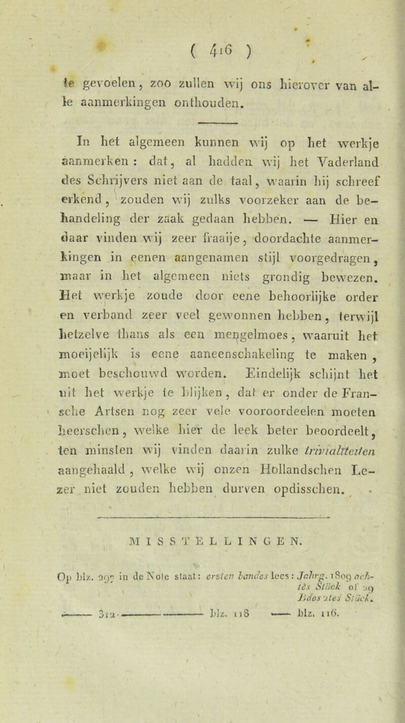 ( 4<6 ) fe gevoelen , zoo zullen wij ons hierover van al- le aanmerkingen onthouden. In het algemeen kunnen wij op het werkje aanmerken: dat, al hadden wij het Vaderland des Schrijvers niet aan de taal, waarin hij schreef erkend , zouden wij zulks voorzeker aan de be- handeling der zaak gedaan hebben. — Hier en daar vinden wij zeer fraaije, doordachte aanmer- kingen in eenen aangenamen stijl voorgedragen, maar in het algemeen niets grondig bewezen. Het werkje zoude door eene behoorlijke order en verband zeer veel gewonnen hebben, terwijl hetzelve thans als een mengelmoes, waaruit het moeijelijk is eene aaneenschakeling te maken , moet beschouwd worden. Eindelijk schijnt het uit het werkje ie blijken , dat er onder de Fran- sche Artsen nog zeer vele vooroordeelen moeten heerschen, welke hier de leek beter beoordeelt, ten minsten wij vinden daarin zulke trivialiteiten aangehaald , welke wij onzen Hollandschen Le- zer. niet zouden hebben durven opdissehen. M I S S T ELLINGE N. i Op 1 j 1 z. a97 in ileNole staat: ersien landes lees: Jahrg. 1809 lè.t Stiick ol' m) JJdes -j./es Slück. hh. 118 —- Itlz. n6. ji ‘.i