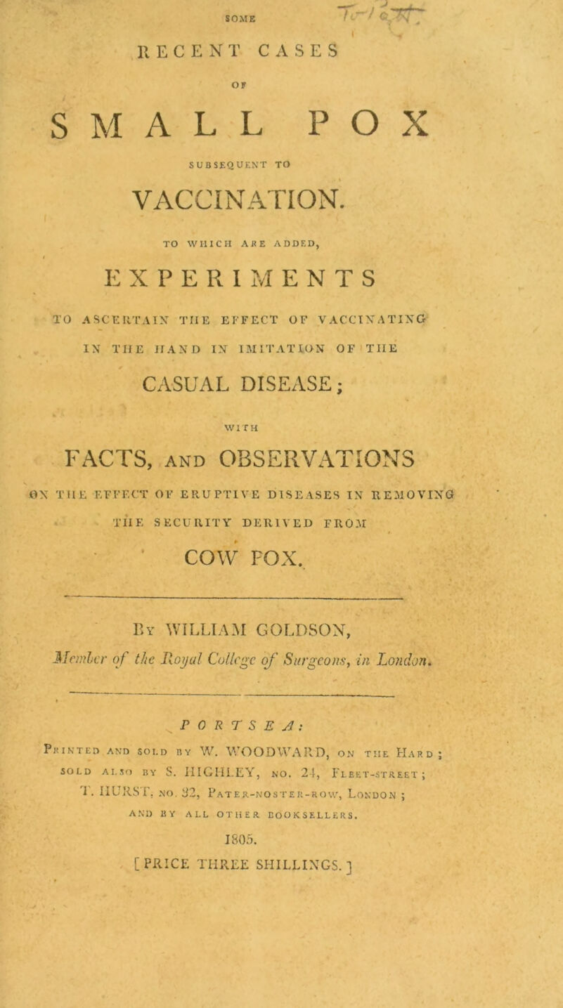 SOME Tl--/ c;ytT ' -» RECENT C xV S E S OP SMALL POX SUBSEQUENT TO VACCINATION. TO WHICH AKE ADDED, EXPERIMENTS TO ASCERTAIN THE EFFECT OF VACCINATING IN THE HAND IN IMITATION OF'THE CASUAL DISEASE; WITH FACTS, AND OBSERVATIONS ON THE EFFECT OF ERUPTIVE DISEASES IN REMOVING • TIIE SECURITY DERIVED FROM COW FOX. By william GOLDSON, Mcmhcr of the Royal College of Surgeons, in London* r 0 R r S E A; Printed and soi.d by W. WOODWARD, on the Hard; SOLD ALSO BY S. IIIGHi.EY, NO. 24, Fleet-street; 1. IIURSr, NO. B2, Pater-noster-rqw, London ; AM) BY ALL OTHER BOOKSELLERS. 1805. . [PRICE THREE SHILLINGS.]