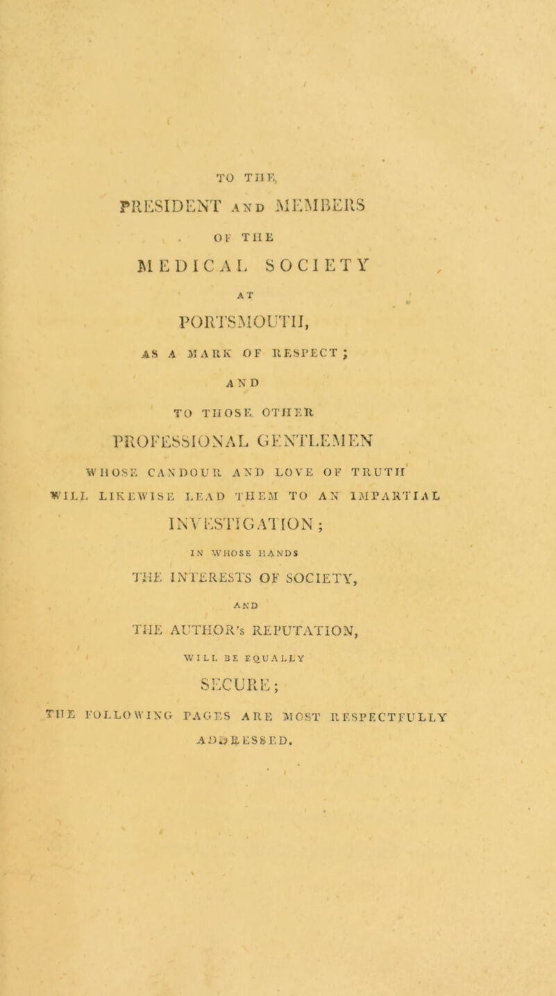 / TO TIIK. PRESIDENT AND MEMBERS OF THE UEDIC A L S O C 1 E T Y AT ROR’I'SMOUTII, AS A MARK OF RESPECT; AND TO THOSE, OTHER PROFESSIONAL GENTLEMEN WHOSE CANDOLMl AND LOVE OF TRUTIl' WILI. LIKEWISE LEAD THEM TO AN IMPARTIAL INA'ESTIGAI ION ; IN WHOSE HANDS THE INTLRESTS OE SOCIETY, AND THE AUTHOR’S REPUTATION, WILL BE EQUALLY SECURE; THE FOLLOWING PAGES ARE IVIOST RESPECTFULLY ADDRESSED.
