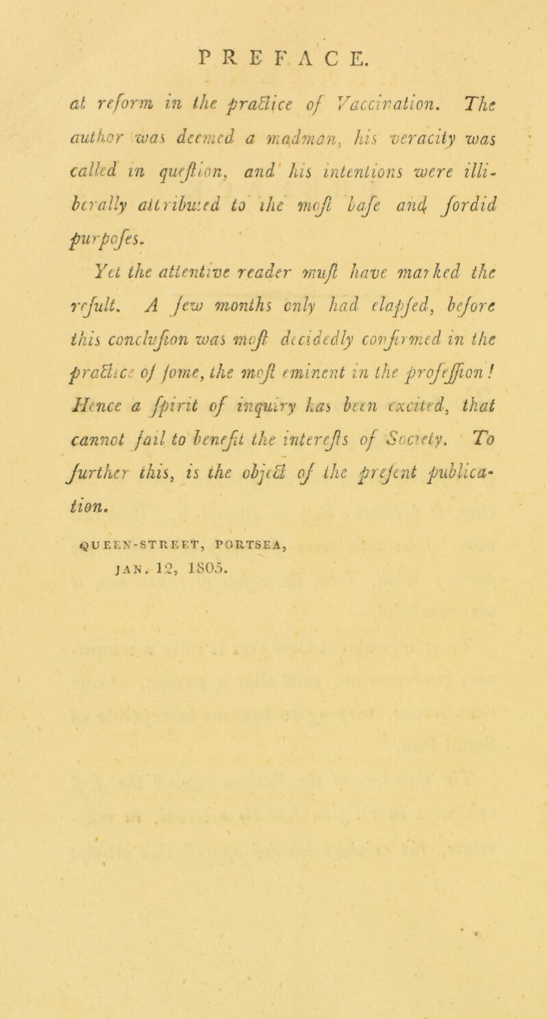 P R E F. A C E. at reform in the praBice of Vaccivaiion. The author was deemed a ■madman^ his veracity was called in queftion, and' his intentions were illi~ hcrally aiirihuied to ihc mefe hofe and Jordid purpofes. Yet the attentive reader nmjl have marked the rrjult, A jew months only had elapjed, hejore this condvfion was mejl decidedly confirmed in the praUice of jome, the mof eminent in the projeffon ! Hence a fpirit of inquiry has been excited, that cannot fail to heneft the interefs of Society. To further this, is the ohjiB of the prejent publica- tion, QUEEN-STREET, PORTSEA, JAN. 12, 1805.